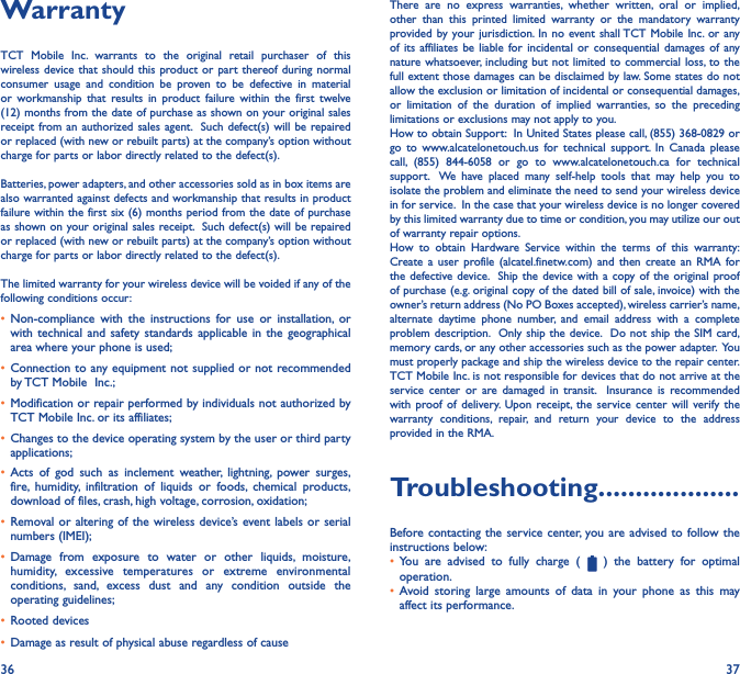 36 37WarrantyTCT Mobile Inc. warrants to the original retail purchaser of this wireless device that should this product or part thereof during normal consumer usage and condition be proven to be defective in material or workmanship that results in product failure within the first twelve (12) months from the date of purchase as shown on your original sales receipt from an authorized sales agent.  Such defect(s) will be repaired or replaced (with new or rebuilt parts) at the company’s option without charge for parts or labor directly related to the defect(s). Batteries, power adapters, and other accessories sold as in box items are also warranted against defects and workmanship that results in product failure within the first six (6) months period from the date of purchase as shown on your original sales receipt.  Such defect(s) will be repaired or replaced (with new or rebuilt parts) at the company’s option without charge for parts or labor directly related to the defect(s). The limited warranty for your wireless device will be voided if any of the following conditions occur:•  Non-compliance with the instructions for use or installation, or with technical and safety standards applicable in the geographical area where your phone is used;•  Connection to any equipment not supplied or not recommended by TCT Mobile  Inc.;•  Modification or repair performed by individuals not authorized by TCT Mobile Inc. or its affiliates; •  Changes to the device operating system by the user or third party applications;•  Acts of god such as inclement weather, lightning, power surges, fire, humidity, infiltration of liquids or foods, chemical products, download of files, crash, high voltage, corrosion, oxidation;•  Removal or altering of the wireless device’s event labels or serial numbers (IMEI);•  Damage from exposure to water or other liquids, moisture, humidity, excessive temperatures or extreme environmental conditions, sand, excess dust and any condition outside the operating guidelines;•  Rooted devices•  Damage as result of physical abuse regardless of causeThere are no express warranties, whether written, oral or implied, other than this printed limited warranty or the mandatory warranty provided by your jurisdiction. In no event shall TCT Mobile Inc. or any of its affiliates be liable for incidental or consequential damages of any nature whatsoever, including but not limited to commercial loss, to the full extent those damages can be disclaimed by law. Some states do not allow the exclusion or limitation of incidental or consequential damages, or limitation of the duration of implied warranties, so the preceding limitations or exclusions may not apply to you.How to obtain Support:  In United States please call, (855) 368-0829 or go to www.alcatelonetouch.us for technical support. In Canada please call, (855) 844-6058 or go to www.alcatelonetouch.ca for technical support.  We have placed many self-help tools that may help you to isolate the problem and eliminate the need to send your wireless device in for service.  In the case that your wireless device is no longer covered by this limited warranty due to time or condition, you may utilize our out of warranty repair options. How to obtain Hardware Service within the terms of this warranty: Create a user profile (alcatel.finetw.com) and then create an RMA for the defective device.  Ship the device with a copy of the original proof of purchase (e.g. original copy of the dated bill of sale, invoice) with the owner’s return address (No PO Boxes accepted), wireless carrier’s name, alternate daytime phone number, and email address with a complete problem description.  Only ship the device.  Do not ship the SIM card, memory cards, or any other accessories such as the power adapter.  You must properly package and ship the wireless device to the repair center.  TCT Mobile Inc. is not responsible for devices that do not arrive at the service center or are damaged in transit.  Insurance is recommended with proof of delivery. Upon receipt, the service center will verify the warranty conditions, repair, and return your device to the address provided in the RMA.Troubleshooting�������������������Before contacting the service center, you are advised to follow the instructions below:•  You are advised to fully charge (   ) the battery for optimal operation.•  Avoid storing large amounts of data in your phone as this may affect its performance.