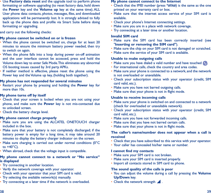 38 39•  Use Factory data reset and the upgrade tool to perform phone formatting or software upgrading (to reset factory data, hold down the Power key and the Volume up key at the same time). ALL User phone data: contacts, photos, messages, files, and downloaded applications will be permanently lost. It is strongly advised to fully back up the phone data and profile via Smart Suite before doing formatting or upgrading. and carry out the following checks:My phone cannot be switched on or is frozen•  When the phone cannot be switched on, charge for at least 20 minutes to ensure the minimum battery power needed, then try to switch on again.•  When the phone falls into a loop during power on-off animation and the user interface cannot be accessed, press and hold the Volume down key to enter Safe Mode. This eliminates any abnormal OS booting issues caused by 3rd party APKs.•  If neither method is effective, please reset the phone using the Power key and the Volume up key, (holding both together).My phone has not responded for several minutes•  Restart your phone by pressing and holding the Power key for more than 10s.My phone turns off by itself•  Check that your screen is locked when you are not using your phone, and make sure the Power key is not mis-contacted due to unlocked screen.•  Check the battery charge level.My phone cannot charge properly•  Make sure you are using the ALCATEL ONETOUCH charger included in the box.•  Make sure that your battery is not completely discharged; if the battery power is empty for a long time, it may take around 20 minutes to display the battery charger indicator on the screen.•  Make sure charging is carried out under normal conditions (0°C to +40°C).•  When abroad, check that the voltage input is compatible.My phone cannot connect to a network or “No service” is displayed•  Try connecting in another location.•  Verify the network coverage with your operator.•  Check with your operator that your SIM card is valid.•  Try selecting the available network(s) manually.•  Try connecting at a later time if the network is overloaded.My phone cannot connect to the Internet•  Check that the IMEI number (press *#06#) is the same as the one printed on your warranty card or box.•  Make sure that the internet access service of your SIM card is available.•  Check your phone&apos;s Internet connecting settings.•  Make sure you are in a place with network coverage.•  Try connecting at a later time or another location.Invalid SIM card•  Make sure the SIM card has been correctly inserted (see &quot;Inserting or removing the SIM card&quot;).•  Make sure the chip on your SIM card is not damaged or scratched.•  Make sure the service of your SIM card is available.Unable to make outgoing calls•  Make sure you have dialed a valid number and have touched  .•  For international calls, check the country and area codes.•  Make sure your phone is connected to a network, and the network is not overloaded or unavailable.•  Check your subscription status with your operator (credit, SIM card valid, etc.).•  Make sure you have not barred outgoing calls.•  Make sure that your phone is not in flight mode.Unable to receive incoming calls•  Make sure your phone is switched on and connected to a network (check for overloaded or unavailable network).•  Check your subscription status with your operator (credit, SIM card valid, etc.).•  Make sure you have not forwarded incoming calls.•  Make sure that you have not barred certain calls.•  Make sure that your phone is not in flight mode.The caller’s name/number does not appear when a call is received•  Check that you have subscribed to this service with your operator.•  Your caller has concealed his/her name or number.I cannot find my contacts•  Make sure your SIM card is not broken.•  Make sure your SIM card is inserted properly.•  Import all contacts stored in SIM card to phone.The sound quality of the calls is poor•  You can adjust the volume during a call by pressing the Volume Up/Down key.•  Check the network strength   .