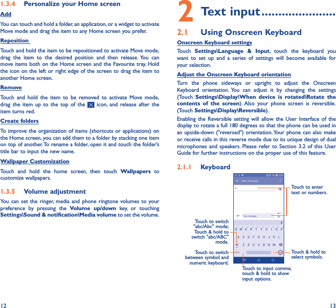 12 131�3�4  Personalize your Home screenAddYou can touch and hold a folder, an application, or a widget to activate  Move mode and drag the item to any Home screen you prefer.Reposition Touch and hold the item to be repositioned to activate Move mode, drag the item to the desired position and then release. You can move items both on the Home screen and the Favourite tray. Hold the icon on the left or right edge of the screen to drag the item to another Home screen.RemoveTouch and hold the item to be removed to activate Move mode, drag the item up to the top of the   icon, and release after the item turns red.Create foldersTo improve the organization of items (shortcuts or applications) on the Home screen, you can add them to a folder by stacking one item on top of another. To rename a folder, open it and touch the folder’s title bar to input the new name.Wallpaper CustomizationTouch and hold the home screen, then touch Wallpapers to customize wallpapers.1�3�5  Volume adjustmentYou can set the ringer, media and phone ringtone volumes to your preference by pressing the Volume up/down key, or touching Settings\Sound &amp; notification\Media volume to set the volume.2 Text input ����������������������2�1  Using Onscreen KeyboardOnscreen Keyboard settingsTouch  Settings\Language &amp; Input, touch the keyboard you want to set up and a series of settings will become available for your selection. Adjust the Onscreen Keyboard orientationTurn the phone sideways or upright to adjust the Onscreen Keyboard orientation. You can adjust it by changing the settings (Touch  Settings\Display\When device is rotated\Rotate the contents of the screen). Also your phone screen is reversible. (Touch Settings\Display\Reversible).Enabling the Reversible setting will allow the User Interface of the display to rotate a full 180 degrees so that the phone can be used in an upside-down (&quot;reversed&quot;) orientation. Your phone can also make or receive calls in this reverse mode due to its unique design of dual microphones and speakers. Please refer to Section 3.2 of this User Guide for further instructions on the proper use of this feature.2�1�1  KeyboardTouch to switch between symbol and numeric keyboard.Touch &amp; hold to select symbols.Touch to enter text or numbers.Touch to input comma; touch &amp; hold to show input options.Touch to switch  &quot;abc/Abc&quot; mode; Touch &amp; hold to switch &quot;abc/ABC&quot; mode.