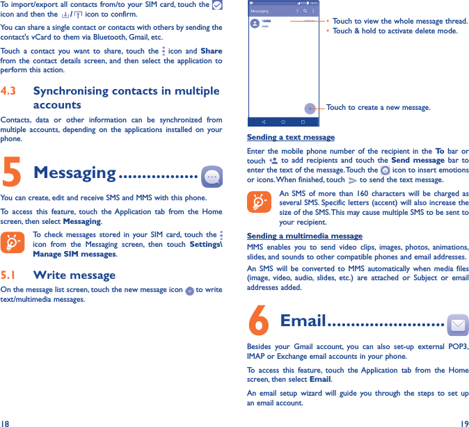 18 19To import/export all contacts from/to your SIM card, touch the   icon and then the  / icon to confirm.You can share a single contact or contacts with others by sending the contact&apos;s vCard to them via Bluetooth, Gmail, etc.Touch a contact you want to share, touch the   icon and Share from the contact details screen, and then select the application to perform this action. 4�3  Synchronising contacts in multiple accountsContacts, data or other information can be synchronized from multiple accounts, depending on the applications installed on your phone.5 Messaging �����������������You can create, edit and receive SMS and MMS with this phone.To access this feature, touch the Application tab from the Home screen, then select Messaging.To check messages stored in your SIM card, touch the   icon from the Messaging screen, then touch Settings\Manage SIM messages.5�1  Write messageOn the message list screen, touch the new message icon   to write text/multimedia messages.Touch to create a new message.•  Touch to view the whole message thread.•  Touch &amp; hold to activate delete mode. Sending a text messageEnter the mobile phone number of the recipient in the To  bar or touch   to add recipients and touch the Send message bar to enter the text of the message. Touch the   icon to insert emotions or icons. When finished, touch   to send the text message. An SMS of more than 160 characters will be charged as several SMS. Specific letters (accent) will also increase the size of the SMS. This may cause multiple SMS to be sent to your recipient.Sending a multimedia messageMMS enables you to send video clips, images, photos, animations, slides, and sounds to other compatible phones and email addresses. An SMS will be converted to MMS automatically when media files (image, video, audio, slides, etc.) are attached or Subject or email addresses added.6  Email �������������������������Besides your Gmail account, you can also set-up external POP3, IMAP or Exchange email accounts in your phone.To access this feature, touch the Application tab from the Home screen, then select Email.An email setup wizard will guide you through the steps to set up an email account.