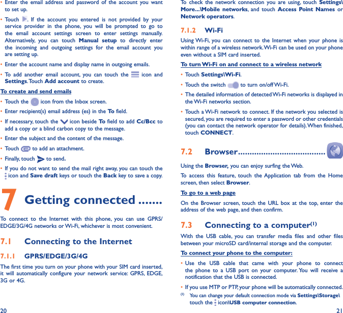 20 21•  Enter the email address and password of the account you want to set up.•  Touch  . If the account you entered is not provided by your service provider in the phone, you will be prompted to go to the email account settings screen to enter settings manually. Alternatively, you can touch Manual setup to directly enter the incoming and outgoing settings for the email account you are setting up.•  Enter the account name and display name in outgoing emails.•  To add another email account, you can touch the   icon and Settings. Touch  Add account to create.To create and send emails•  Touch the   icon from the Inbox screen.•  Enter recipient(s) email address (es) in the To  field.•  If necessary, touch the   icon beside To  field to add Cc/Bcc to add a copy or a blind carbon copy to the message.•  Enter the subject and the content of the message.•  Touch   to add an attachment.•  Finally, touch   to send�•  If you do not want to send the mail right away, you can touch the  icon and Save draft keys or touch the Back key to save a copy. 7 Getting connected �������To connect to the Internet with this phone, you can use GPRS/EDGE/3G/4G networks or Wi-Fi, whichever is most convenient.7�1  Connecting to the Internet7�1�1  GPRS/EDGE/3G/4GThe first time you turn on your phone with your SIM card inserted, it will automatically configure your network service: GPRS, EDGE, 3G or 4G. To check the network connection you are using, touch Settings\More���\Mobile networks, and touch Access Point Names or Network operators.7�1�2  Wi-FiUsing Wi-Fi, you can connect to the Internet when your phone is within range of a wireless network. Wi-Fi can be used on your phone even without a SIM card inserted.To turn Wi-Fi on and connect to a wireless network•  Touch Settings\Wi-Fi.•  Touch the switch   to turn on/off Wi-Fi.•  The detailed information of detected Wi-Fi networks is displayed in the Wi-Fi networks section.•  Touch a Wi-Fi network to connect. If the network you selected is secured, you are required to enter a password or other credentials (you can contact the network operator for details). When finished, touch CONNECT.7�2  Browser ��������������������������������������Using the Browser, you can enjoy surfing the Web.To access this feature, touch the Application tab from the Home screen, then select Browser.To go to a web pageOn the Browser screen, touch the URL box at the top, enter the address of the web page, and then confirm. 7�3  Connecting to a computer(1)With the USB cable, you can transfer media files and other files between your microSD card/internal storage and the computer. To connect your phone to the computer:•  Use the USB cable that came with your phone to connect the phone to a USB port on your computer. You will receive a notification that the USB is connected.•  If you use MTP or PTP, your phone will be automatically connected. (1)  You can change your default connection mode via Settings\Storage\touch the   icon\USB computer connection. 