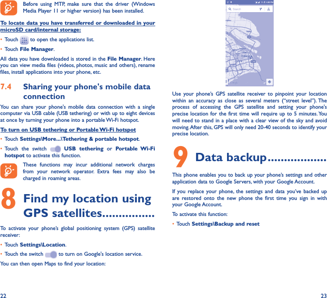 22 23Before using MTP, make sure that the driver (Windows Media Player 11 or higher version) has been installed.To locate data you have transferred or downloaded in your microSD card/internal storage:•  Touch   to open the applications list.•  Touch File Manager.All data you have downloaded is stored in the File Manager. Here you can view media files (videos, photos, music and others), rename files, install applications into your phone, etc.7�4  Sharing your phone&apos;s mobile data connectionYou can share your phone&apos;s mobile data connection with a single computer via USB cable (USB tethering) or with up to eight devices at once by turning your phone into a portable Wi-Fi hotspot.To turn on USB tethering or Portable Wi-Fi hotspot•  Touch Settings\More���\Tethering &amp; portable hotspot.•  Touch the switch   USB tethering or Portable Wi-Fi hotspot to activate this function. These functions may incur additional network charges from your network operator. Extra fees may also be charged in roaming areas. 8 Find my location using GPS satellites ����������������To activate your phone’s global positioning system (GPS) satellite receiver:•  Touch Settings\Location.•  Touch the switch   to turn on Google&apos;s location service.You can then open Maps to find your location:Use your phone’s GPS satellite receiver to pinpoint your location within an accuracy as close as several meters (“street level”). The process of accessing the GPS satellite and setting your phone&apos;s precise location for the first time will require up to 5 minutes. You will need to stand in a place with a clear view of the sky and avoid moving. After this, GPS will only need 20-40 seconds to identify your precise location.9 Data backup ������������������This phone enables you to back up your phone’s settings and other application data to Google Servers, with your Google Account. If you replace your phone, the settings and data you’ve backed up are restored onto the new phone the first time you sign in with your Google Account. To activate this function:•  Touch Settings\Backup and reset