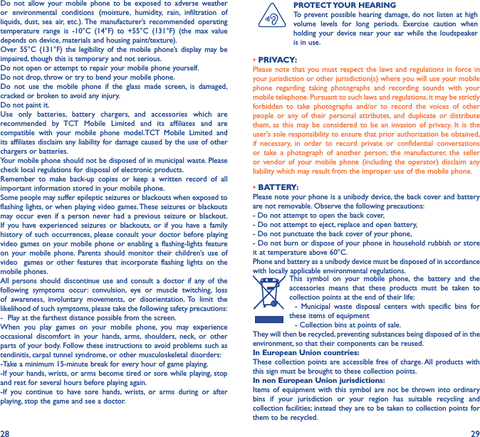 28 29Do not allow your mobile phone to be exposed to adverse weather or environmental conditions (moisture, humidity, rain, infiltration of liquids, dust, sea air, etc.). The manufacturer’s recommended operating temperature range is -10°C (14°F) to +55°C (131°F) (the max value depends on device, materials and housing paint/texture).Over 55°C (131°F) the legibility of the mobile phone’s display may be impaired, though this is temporary and not serious. Do not open or attempt to repair your mobile phone yourself.Do not drop, throw or try to bend your mobile phone.Do not use the mobile phone if the glass made screen, is damaged, cracked or broken to avoid any injury.Do not paint it.Use only batteries, battery chargers, and accessories which are recommended by TCT Mobile Limited and its affiliates and are compatible with your mobile phone model.TCT Mobile Limited and its affiliates disclaim any liability for damage caused by the use of other chargers or batteries.Your mobile phone should not be disposed of in municipal waste. Please check local regulations for disposal of electronic products.Remember to make back-up copies or keep a written record of all important information stored in your mobile phone.Some people may suffer epileptic seizures or blackouts when exposed to flashing lights, or when playing video games. These seizures or blackouts may occur even if a person never had a previous seizure or blackout. If you have experienced seizures or blackouts, or if you have a family history of such occurrences, please consult your doctor before playing video games on your mobile phone or enabling a flashing-lights feature on your mobile phone. Parents should monitor their children’s use of video  games or other features that incorporate flashing lights on the mobile phones.All persons should discontinue use and consult a doctor if any of the following symptoms occur: convulsion, eye or muscle twitching, loss of awareness, involuntary movements, or disorientation. To limit the likelihood of such symptoms, please take the following safety precautions:-  Play at the farthest distance possible from the screen.When you play games on your mobile phone, you may experience occasional discomfort in your hands, arms, shoulders, neck, or other parts of your body. Follow these instructions to avoid problems such as tendinitis, carpal tunnel syndrome, or other musculoskeletal disorders:-Take a minimum 15-minute break for every hour of game playing.-If your hands, wrists, or arms become tired or sore while playing, stop and rest for several hours before playing again.-If you continue to have sore hands, wrists, or arms during or after playing, stop the game and see a doctor.PROTECT YOUR  HEARINGTo prevent possible hearing damage, do not listen at high volume levels for long periods. Exercise caution when holding your device near your ear while the loudspeaker is in use.• PRIVACY:Please note that you must respect the laws and regulations in force in your jurisdiction or other jurisdiction(s) where you will use your mobile phone regarding taking photographs and recording sounds with your mobile telephone. Pursuant to such laws and regulations, it may be strictly forbidden to take photographs and/or to record the voices of other people or any of their personal attributes, and duplicate or distribute them, as this may be considered to be an invasion of privacy. It is the user&apos;s sole responsibility to ensure that prior authorization be obtained, if necessary, in order to record private or confidential conversations or take a photograph of another person; the manufacturer, the seller or vendor of your mobile phone (including the operator) disclaim any liability which may result from the improper use of the mobile phone.• BATTERY:Please note your phone is a unibody device, the back cover and battery are not removable. Observe the following precautions: - Do not attempt to open the back cover,- Do not attempt to eject, replace and open battery,- Do not punctuate the back cover of your phone,- Do not burn or dispose of your phone in household rubbish or store it at temperature above 60°C.Phone and battery as a unibody device must be disposed of in accordance with locally applicable environmental regulations.This symbol on your mobile phone, the battery and the accessories means that these products must be taken to collection points at the end of their life:  - Municipal waste disposal centers with specific bins for these items of equipment  - Collection bins at points of sale.They will then be recycled, preventing substances being disposed of in the environment, so that their components can be reused.In European Union countries:These collection points are accessible free of charge. All products with this sign must be brought to these collection points.In non European Union jurisdictions:Items of equipment with this symbol are not be thrown into ordinary bins if your jurisdiction or your region has suitable recycling and collection facilities; instead they are to be taken to collection points for them to be recycled.