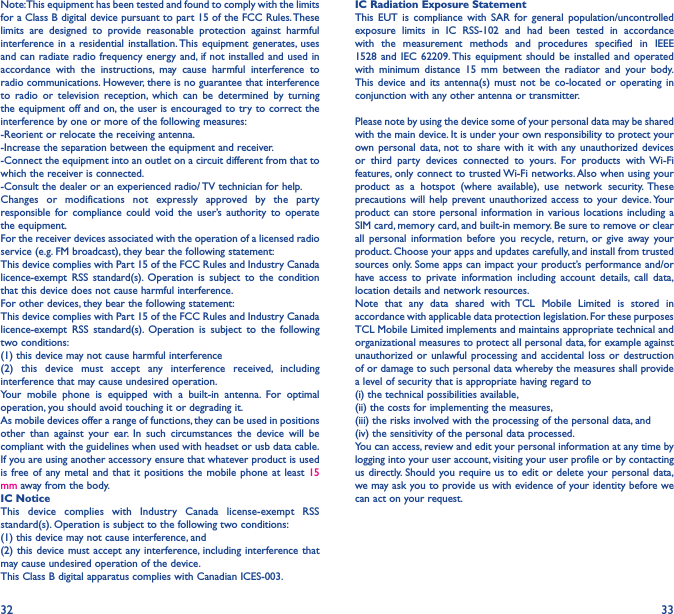 32 33Note: This equipment has been tested and found to comply with the limits for a Class B digital device pursuant to part 15 of the FCC Rules. These limits are designed to provide reasonable protection against harmful interference in a residential installation. This equipment generates, uses and can radiate radio frequency energy and, if not installed and used in accordance with the instructions, may cause harmful interference to radio communications. However, there is no guarantee that interference to radio or television reception, which can be determined by turning the equipment off and on, the user is encouraged to try to correct the interference by one or more of the following measures:-Reorient or relocate the receiving antenna.-Increase the separation between the equipment and receiver.-Connect the equipment into an outlet on a circuit different from that to which the receiver is connected.-Consult the dealer or an experienced radio/ TV technician for help.Changes or modifications not expressly approved by the party responsible for compliance could void the user’s authority to operate the equipment.For the receiver devices associated with the operation of a licensed radio service (e.g. FM broadcast), they bear the following statement:This device complies with Part 15 of the FCC Rules and Industry Canada licence-exempt RSS standard(s). Operation is subject to the condition that this device does not cause harmful interference.For other devices, they bear the following statement:This device complies with Part 15 of the FCC Rules and Industry Canada licence-exempt RSS standard(s). Operation is subject to the following two conditions:(1) this device may not cause harmful interference(2) this device must accept any interference received, including interference that may cause undesired operation.Your mobile phone is equipped with a built-in antenna. For optimal operation, you should avoid touching it or degrading it.As mobile devices offer a range of functions, they can be used in positions other than against your ear. In such circumstances the device will be compliant with the guidelines when used with headset or usb data cable. If you are using another accessory ensure that whatever product is used is free of any metal and that it positions the mobile phone at least 15 mm away from the body.IC NoticeThis device complies with Industry Canada license-exempt RSS standard(s). Operation is subject to the following two conditions: (1) this device may not cause interference, and (2) this device must accept any interference, including interference that may cause undesired operation of the device.This Class B digital apparatus complies with Canadian ICES-003.IC Radiation Exposure StatementThis EUT is compliance with SAR for general population/uncontrolled exposure limits in IC RSS-102 and had been tested in accordance with the measurement methods and procedures specified in IEEE 1528 and IEC 62209. This equipment should be installed and operated with minimum distance 15 mm between the radiator and your body. This device and its antenna(s) must not be co-located or operating in conjunction with any other antenna or transmitter.Please note by using the device some of your personal data may be shared with the main device. It is under your own responsibility to protect your own personal data, not to share with it with any unauthorized devices or third party devices connected to yours. For products with Wi-Fi features, only connect to trusted Wi-Fi networks. Also when using your product as a hotspot (where available), use network security. These precautions will help prevent unauthorized access to your device. Your product can store personal information in various locations including a SIM card, memory card, and built-in memory. Be sure to remove or clear all personal information before you recycle, return, or give away your product. Choose your apps and updates carefully, and install from trusted sources only. Some apps can impact your product’s performance and/or have access to private information including account details, call data, location details and network resources.Note that any data shared with TCL Mobile Limited is stored in accordance with applicable data protection legislation. For these purposes TCL Mobile Limited implements and maintains appropriate technical and organizational measures to protect all personal data, for example against unauthorized or unlawful processing and accidental loss or destruction of or damage to such personal data whereby the measures shall provide a level of security that is appropriate having regard to (i) the technical possibilities available, (ii) the costs for implementing the measures, (iii) the risks involved with the processing of the personal data, and (iv) the sensitivity of the personal data processed. You can access, review and edit your personal information at any time by logging into your user account, visiting your user profile or by contacting us directly. Should you require us to edit or delete your personal data, we may ask you to provide us with evidence of your identity before we can act on your request.
