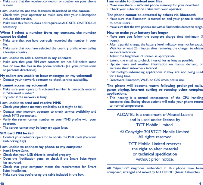 40 41•  Make sure that the receiver, connector or speaker on your phone is clean.I am unable to use the features described in the manual•  Check with your operator to make sure that your subscription includes this service.•  Make sure this feature does not require an ALCATEL ONETOUCH accessory.When I select a number from my contacts, the number cannot be dialed•  Make sure that you have correctly recorded the number in your file.•  Make sure that you have selected the country prefix when calling a foreign country.I am unable to add a contact in my contacts•  Make sure that your SIM card contacts are not full; delete some files or save the files in the phone contacts (i.e. your professional or personal directories).My callers are unable to leave messages on my voicemail•  Contact your network operator to check service availability.I cannot access my voicemail•  Make sure your operator’s voicemail number is correctly entered in &quot;Voicemail number&quot;.•  Try later if the network is busy.I am unable to send and receive MMS•  Check your phone memory availability as it might be full.•  Contact your network operator to check service availability and check MMS parameters.•  Verify the server center number or your MMS profile with your operator.•  The server center may be busy, try again later.SIM card PIN locked•  Contact your network operator to obtain the PUK code (Personal Unblocking Key).I am unable to connect my phone to my computer•  Install Smart Suite.•  Check that your USB driver is installed properly.•  Open the Notification panel to check if the Smart Suite Agent has activated.•  Check that your computer meets the requirements for Smart Suite Installation.•  Make sure that you’re using the cable included in the box.I am unable to download new files•  Make sure there is sufficient phone memory for your download.•  Check your subscription status with your operator.The phone cannot be detected by others via Bluetooth•  Make sure that Bluetooth is turned on and your phone is visible to other users .•  Make sure that the two phones are within Bluetooth’s detection range.How to make your battery last longer•  Make sure you follow the complete charge time (minimum 3 hours).•  After a partial charge, the battery level indicator may not be exact. Wait for at least 20 minutes after removing the charger to obtain an exact indication.•  Adjust the brightness of screen as appropriate.•  Extend the email auto-check interval for as long as possible.•  Update news and weather information on manual demand, or increase their auto-check interval.•  Exit background-running applications if they are not being used for a long time.•  Deactivate Bluetooth, Wi-Fi, or GPS when not in use.The phone will become warm following prolonged calls, game playing, internet surfing or running other complex applications� •  This heating is a normal consequence of the CPU handling excessive data. Ending above actions will make your phone return to normal temperatures.ALCATEL is a trademark of Alcatel-Lucent and is used under license by  TCT Mobile Limited. © Copyright 2015TCT Mobile Limited  All rights reservedTCT Mobile Limited reserves  the right to alter material  or technical specification  without prior notice.All &quot;Signature&quot; ringtones embedded in this phone have been composed, arranged and mixed by NU TROPIC (Amar Kabouche).