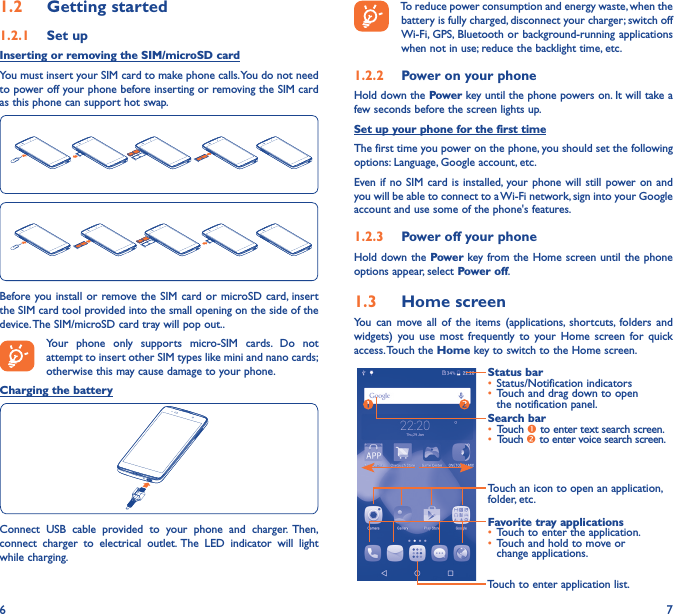 6 71�2  Getting started1�2�1  Set upInserting or removing the SIM/microSD cardYou must insert your SIM card to make phone calls. You do not need to power off your phone before inserting or removing the SIM card as this phone can support hot swap.Before you install or remove the SIM card or microSD card, insert the SIM card tool provided into the small opening on the side of the device. The SIM/microSD card tray will pop out..Your phone only supports micro-SIM cards. Do not attempt to insert other SIM types like mini and nano cards; otherwise this may cause damage to your phone.Charging the batteryConnect USB cable provided to your phone and charger. Then, connect charger to electrical outlet. The LED indicator will light while charging.To reduce power consumption and energy waste, when the battery is fully charged, disconnect your charger; switch off Wi-Fi, GPS, Bluetooth or background-running applications when not in use; reduce the backlight time, etc.1�2�2  Power on your phoneHold down the Power key until the phone powers on. It will take a few seconds before the screen lights up.Set up your phone for the first timeThe first time you power on the phone, you should set the following options: Language, Google account, etc.Even if no SIM card is installed, your phone will still power on and you will be able to connect to a Wi-Fi network, sign into your Google account and use some of the phone&apos;s features. 1�2�3  Power off your phoneHold down the Power key from the Home screen until the phone options appear, select Power off.1�3  Home screenYou can move all of the items (applications, shortcuts, folders and widgets) you use most frequently to your Home screen for quick access. Touch  the Home key to switch to the Home screen.Touch to enter application list.Status bar•  Status/Notification indicators •  Touch and drag down to open the notification panel.Touch an icon to open an application, folder, etc.Favorite tray applications•  Touch to enter the application.•  Touch and hold to move or change applications.Search bar•  Touch  to enter text search screen.•  Touch  to enter voice search screen.