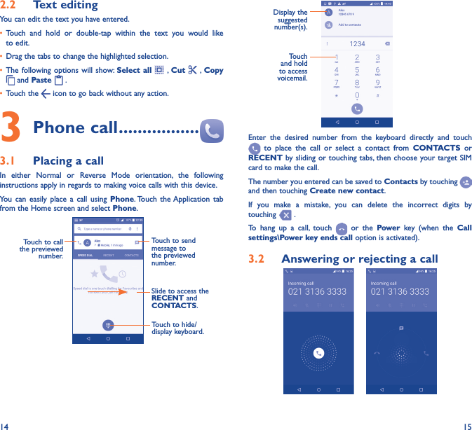 14 152�2  Text editingYou can edit the text you have entered.•  Touch and hold or double-tap within the text you would like to edit.•  Drag the tabs to change the highlighted selection.•  The following options will show: Select all  , Cut    , Copy  and Paste   . •  Touch the   icon to go back without any action.3 Phone call �����������������3�1  Placing a callIn either Normal or Reverse Mode orientation, the following instructions apply in regards to making voice calls with this device.You can easily place a call using Phone. Touch the Application tab from the Home screen and select Phone.  Touch to send message to the previewed number.Touch to call the previewed number.Slide to access the RECENT and CONTACTS.Touch to hide/display keyboard.                     Display the suggested number(s).Touch and hold to access voicemail.Enter the desired number from the keyboard directly and touch  to place the call or select a contact from CONTACTS or RECENT by sliding or touching tabs, then choose your target SIM card to make the call. The number you entered can be saved to Contacts by touching and then touching Create new contact.If you make a mistake, you can delete the incorrect digits by touching   .To hang up a call, touch   or the Power key (when the Call settings\Power key ends call option is activated).3�2  Answering or rejecting a call     