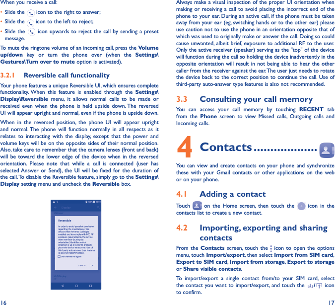 16 17When you receive a call:•  Slide the   icon to the right to answer;•  Slide the   icon to the left to reject;•  Slide the   icon upwards to reject the call by sending a preset message.To mute the ringtone volume of an incoming call, press the Volume up/down key or turn the phone over (when the Settings\Gestures\Turn over to mute option is activated).3�2�1  Reversible call functionalityYour phone features a unique Reversible UI, which ensures complete functionality. When this feature is enabled through the Settings\Display\Reversible menu, it allows normal calls to be made or received even when the phone is held upside down. The reversed UI will appear upright and normal, even if the phone is upside down.When in the reversed position, the phone UI will appear upright and normal. The phone will function normally in all respects as it relates to interacting with the display, except that the power and volume keys will be on the opposite sides of their normal position. Also, take care to remember that the camera lenses (front and back) will be toward the lower edge of the device when in the reversed orientation. Please note that while a call is connected (user has selected Answer or Send), the UI will be fixed for the duration of the call. To disable the Reversible feature, simply go to the Settings\Display setting menu and uncheck the Reversible box.                                                        Always make a visual inspection of the proper UI orientation when making or receiving a call to avoid placing the incorrect end of the phone to your ear. During an active call, if the phone must be taken away from your ear (eg, switching hands or to the other ear) please use caution not to use the phone in an orientation opposite that of which was used to originally make or answer the call. Doing so could cause unwanted, albeit brief, exposure to additional RF to the user. Only the active receiver (speaker) serving as the &quot;top&quot; of the device will function during the call so holding the device inadvertently in the opposite orientation will result in not being able to hear the other caller from the receiver against the ear. The user just needs to rotate the device back to the correct position to continue the call. Use of third-party auto-answer type features is also not recommended.3�3  Consulting your call memoryYou can access your call memory by touching RECENT tab from the Phone screen to view Missed calls, Outgoing calls and Incoming calls.4 Contacts �������������������You can view and create contacts on your phone and synchronize these with your Gmail contacts or other applications on the web or on your phone.4�1  Adding a contactTouch   on the Home screen, then touch the   icon in the contacts list to create a new contact.4�2  Importing, exporting and sharing contactsFrom the Contacts screen, touch the   icon to open the options menu, touch Import/export, then select Import from SIM card, Export to SIM card, Import from storage, Export to storage or Share visible contacts.To import/export a single contact from/to your SIM card, select the contact you want to import/export, and touch the  /  icon to confirm.