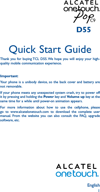 1EnglishQuick Start GuideThank you for buying TCL D55. We hope you will enjoy your high-quality mobile communication experience.Important:Your phone is a unibody device, so the back cover and battery are not removable.If your phone meets any unexpected system crash, try to power off it by pressing and holding the Power key and Volume up key at the same time for a while until power-on animation appears.For more information about how to use the cellphone, please go to www.alcatelonetouch.com to download the complete user manual. From the website you can also consult the FAQ, upgrade software, etc.D55