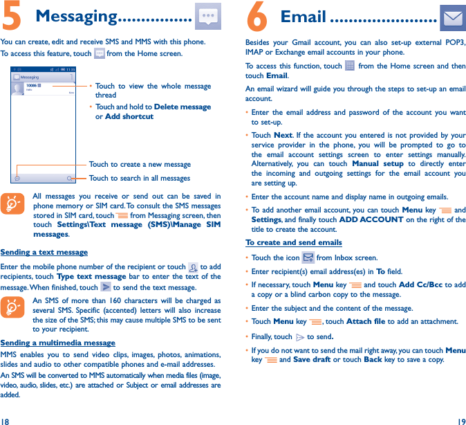 18 195 Messaging ����������������You can create, edit and receive SMS and MMS with this phone.To access this feature, touch   from the Home screen.Touch to create a new messageTouch to search in all messages• Touch to view the whole message thread• Touch and hold to Delete message or Add shortcut All messages you receive or send out can be saved in phone memory or SIM card. To consult the SMS messages stored in SIM card, touch   from Messaging screen, then touch  Settings\Text message (SMS)\Manage SIM messages.Sending a text messageEnter the mobile phone number of the recipient or touch   to add recipients, touch Type text message bar to enter the text of the message. When finished, touch   to send the text message. An SMS of more than 160 characters will be charged as several SMS. Specific (accented) letters will also increase the size of the SMS; this may cause multiple SMS to be sent to your recipient.Sending a multimedia messageMMS enables you to send video clips, images, photos, animations, slides and audio to other compatible phones and e-mail addresses. An SMS will be converted to MMS automatically when media files (image, video, audio, slides, etc.) are attached or Subject or email addresses are added.6  Email �����������������������Besides your Gmail account, you can also set-up external POP3, IMAP or Exchange email accounts in your phone.To access this function, touch   from the Home screen and then touch Email.An email wizard will guide you through the steps to set-up an email account.• Enter the email address and password of the account you want to set-up.• Touch Next. If the account you entered is not provided by your service provider in the phone, you will be prompted to go to the email account settings screen to enter settings manually. Alternatively, you can touch Manual setup to directly enter the incoming and outgoing settings for the email account you are setting up.• Enter the account name and display name in outgoing emails.• To add another email account, you can touch Menu key   and Settings, and finally touch ADD ACCOUNT on the right of the title to create the account.To create and send emails• Touch the icon    from  Inbox  screen.• Enter recipient(s) email address(es) in To  field.• If necessary, touch Menu key   and touch Add Cc/Bcc to add a copy or a blind carbon copy to the message.• Enter the subject and the content of the message.• Touch Menu key  , touch Attach file to add an attachment.• Finally, touch   to send�• If you do not want to send the mail right away, you can touch  Menu key    and Save draft or touch Back key to save a copy. 