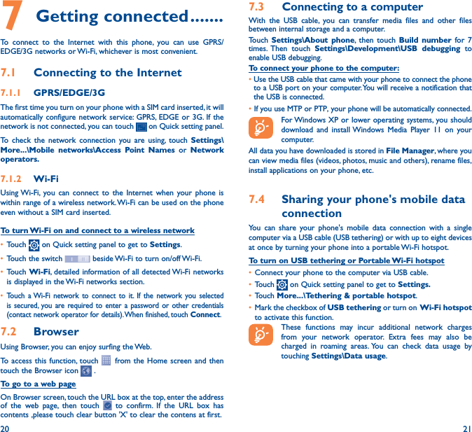 20 217 Getting connected �������To connect to the Internet with this phone, you can use GPRS/EDGE/3G networks or Wi-Fi, whichever is most convenient.7�1  Connecting to the Internet7�1�1  GPRS/EDGE/3GThe first time you turn on your phone with a SIM card inserted, it will automatically configure network service: GPRS, EDGE or 3G. If the network is not connected, you can touch   on Quick setting panel.To check the network connection you are using, touch Settings\More���\Mobile networks\Access Point Names or Network operators�7�1�2  Wi-FiUsing Wi-Fi, you can connect to the Internet when your phone is within range of a wireless network. Wi-Fi can be used on the phone even without a SIM card inserted.To turn Wi-Fi on and connect to a wireless network• Touch   on Quick setting panel to get to Settings.• Touch the switch   beside Wi-Fi to turn on/off Wi-Fi.• Touch Wi-Fi, detailed information of all detected Wi-Fi networks is displayed in the Wi-Fi networks section.• Touch a Wi-Fi network to connect to it. If the network you selected is secured, you are required to enter a password or other credentials (contact network operator for details). When finished, touch Connect.7�2  Browser Using Browser, you can enjoy surfing the Web.To access this function, touch   from the Home screen and then touch the Browser icon   .To go to a web pageOn Browser screen, touch the URL box at the top, enter the address of the web page, then touch   to confirm. If the URL box has contents ,please touch clear button &apos;X&apos; to clear the contens at first.7�3  Connecting to a computerWith the USB cable, you can transfer media files and other files between internal storage and a computer. Touch  Settings\About phone, then touch Build number for 7 times. Then  touch Settings\Development\USB debugging to enable USB debugging. To connect your phone to the computer:•Use the USB cable that came with your phone to connect the phone to a USB port on your computer. You will receive a notification that the USB is connected.• If you use MTP or PTP, your phone will be automatically connected. For Windows XP or lower operating systems, you should download and install Windows Media Player 11 on your computer.All data you have downloaded is stored in File Manager, where you can view media files (videos, photos, music and others), rename files, install applications on your phone, etc.7�4  Sharing your phone&apos;s mobile data connectionYou can share your phone&apos;s mobile data connection with a single computer via a USB cable (USB tethering) or with up to eight devices at once by turning your phone into a portable Wi-Fi hotspot.To turn on USB tethering or Portable Wi-Fi hotspot• Connect your phone to the computer via USB cable.• Touch   on Quick setting panel to get to Settings�• Touch More���\Tethering &amp; portable hotspot.• Mark the checkbox of USB tethering or turn on  Wi-Fi  hotspot to activate this function. These functions may incur additional network charges from your network operator. Extra fees may also be charged in roaming areas. You can check data usage by touching Settings\Data usage.