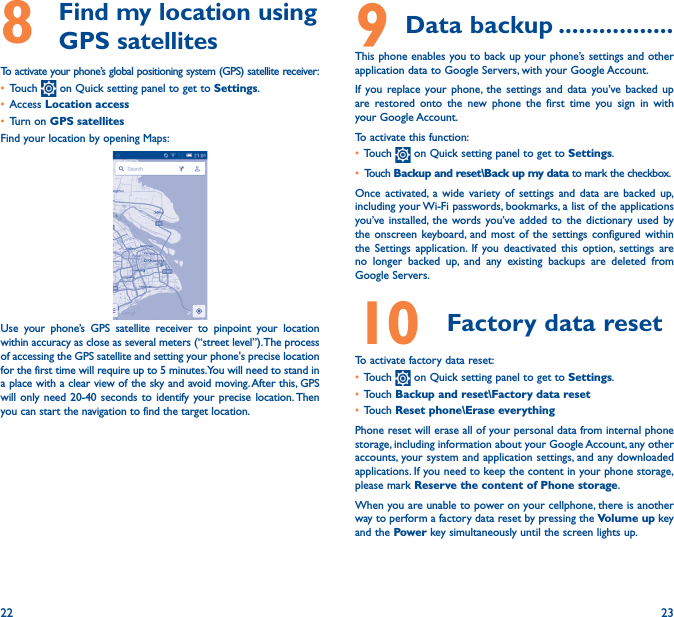 22 238   Find my location using GPS satellitesTo activate your phone’s global positioning system (GPS) satellite receiver:• Touch   on Quick setting panel to get to Settings.• Access Location access• Turn on GPS satellitesFind your location by opening Maps:Use your phone’s GPS satellite receiver to pinpoint your location within accuracy as close as several meters (“street level”). The process of accessing the GPS satellite and setting your phone&apos;s precise location for the first time will require up to 5 minutes. You will need to stand in a place with a clear view of the sky and avoid moving. After this, GPS will only need 20-40 seconds to identify your precise location. Then you can start the navigation to find the target location.9 Data backup �����������������This phone enables you to back up your phone’s settings and other application data to Google Servers, with your Google Account. If you replace your phone, the settings and data you’ve backed up are restored onto the new phone the first time you sign in with your Google Account. To activate this function:• Touch   on Quick setting panel to get to Settings.• Touch Backup and reset\Back up my data to mark the checkbox.Once activated, a wide variety of settings and data are backed up, including your Wi-Fi passwords, bookmarks, a list of the applications you’ve installed, the words you’ve added to the dictionary used by the onscreen keyboard, and most of the settings configured within  the Settings application. If you deactivated this option, settings are no longer backed up, and any existing backups are deleted from Google Servers.10  Factory data reset  To activate factory data reset:• Touch   on Quick setting panel to get to Settings.• Touch Backup and reset\Factory data reset• Touch Reset phone\Erase everythingPhone reset will erase all of your personal data from internal phone storage, including information about your Google Account, any other accounts, your system and application settings, and any downloaded applications. If you need to keep the content in your phone storage, please mark Reserve the content of Phone storage.When you are unable to power on your cellphone, there is another way to perform a factory data reset by pressing the Volume up key and the Power key simultaneously until the screen lights up.