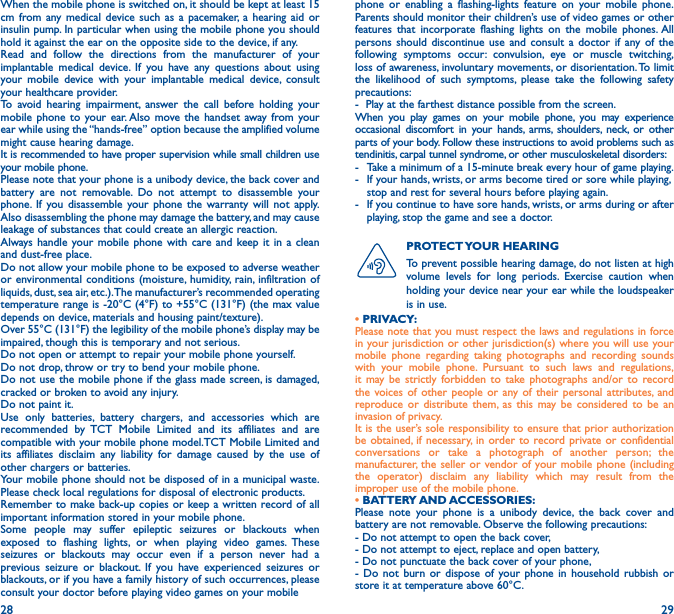 28 29When the mobile phone is switched on, it should be kept at least 15 cm from any medical device such as a pacemaker, a hearing aid or insulin pump. In particular when using the mobile phone you should hold it against the ear on the opposite side to the device, if any. Read and follow the directions from the manufacturer of your implantable medical device. If you have any questions about using your mobile device with your implantable medical device, consult your healthcare provider.To avoid hearing impairment, answer the call before holding your mobile phone to your ear. Also move the handset away from your ear while using the “hands-free” option because the amplified volume might cause hearing damage.It is recommended to have proper supervision while small children use your mobile phone.Please note that your phone is a unibody device, the back cover and battery are not removable. Do not attempt to disassemble your phone. If you disassemble your phone the warranty will not apply. Also disassembling the phone may damage the battery, and may cause leakage of substances that could create an allergic reaction.Always handle your mobile phone with care and keep it in a clean and dust-free place.Do not allow your mobile phone to be exposed to adverse weather or environmental conditions (moisture, humidity, rain, infiltration of liquids, dust, sea air, etc.). The manufacturer’s recommended operating temperature range is -20°C (4°F) to +55°C (131°F) (the max value depends on device, materials and housing paint/texture).Over 55°C (131°F) the legibility of the mobile phone’s display may be impaired, though this is temporary and not serious. Do not open or attempt to repair your mobile phone yourself.Do not drop, throw or try to bend your mobile phone.Do not use the mobile phone if the glass made screen, is damaged, cracked or broken to avoid any injury.Do not paint it.Use only batteries, battery chargers, and accessories which are recommended by TCT Mobile Limited and its affiliates and are compatible with your mobile phone model.TCT Mobile Limited and its affiliates disclaim any liability for damage caused by the use of other chargers or batteries.Your mobile phone should not be disposed of in a municipal waste. Please check local regulations for disposal of electronic products.Remember to make back-up copies or keep a written record of all important information stored in your mobile phone.Some people may suffer epileptic seizures or blackouts when exposed to flashing lights, or when playing video games. These seizures or blackouts may occur even if a person never had a previous seizure or blackout. If you have experienced seizures or blackouts, or if you have a family history of such occurrences, please consult your doctor before playing video games on your mobile phone or enabling a flashing-lights feature on your mobile phone. Parents should monitor their children’s use of video games or other features that incorporate flashing lights on the mobile phones. All persons should discontinue use and consult a doctor if any of the following symptoms occur: convulsion, eye or muscle twitching, loss of awareness, involuntary movements, or disorientation. To limit the likelihood of such symptoms, please take the following safety precautions:-  Play at the farthest distance possible from the screen.When you play games on your mobile phone, you may experience occasional discomfort in your hands, arms, shoulders, neck, or other parts of your body. Follow these instructions to avoid problems such as tendinitis, carpal tunnel syndrome, or other musculoskeletal disorders:-  Take a minimum of a 15-minute break every hour of game playing.-   If your hands, wrists, or arms become tired or sore while playing, stop and rest for several hours before playing again.-   If you continue to have sore hands, wrists, or arms during or after playing, stop the game and see a doctor.PROTECT YOUR  HEARING To prevent possible hearing damage, do not listen at high volume levels for long periods. Exercise caution when holding your device near your ear while the loudspeaker is in use.• PRIVACY:Please note that you must respect the laws and regulations in force in your jurisdiction or other jurisdiction(s) where you will use your mobile phone regarding taking photographs and recording sounds with your mobile phone. Pursuant to such laws and regulations, it may be strictly forbidden to take photographs and/or to record the voices of other people or any of their personal attributes, and reproduce or distribute them, as this may be considered to be an invasion of privacy.  It is the user’s sole responsibility to ensure that prior authorization be obtained, if necessary, in order to record private or confidential conversations or take a photograph of another person; the manufacturer, the seller or vendor of your mobile phone (including the operator) disclaim any liability which may result from the improper use of the mobile phone.• BATTERY AND ACCESSORIES:Please note your phone is a unibody device, the back cover and battery are not removable. Observe the following precautions:- Do not attempt to open the back cover,- Do not attempt to eject, replace and open battery,- Do not punctuate the back cover of your phone,- Do not burn or dispose of your phone in household rubbish or store it at temperature above 60°C.