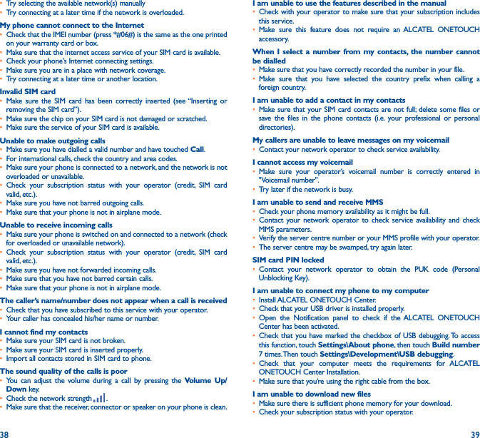 38 39• Try selecting the available network(s) manually • Try connecting at a later time if the network is overloaded.My phone cannot connect to the Internet• Check that the IMEI number (press *#06#) is the same as the one printed on your warranty card or box.• Make sure that the internet access service of your SIM card is available.• Check your phone&apos;s Internet connecting settings.• Make sure you are in a place with network coverage.• Try connecting at a later time or another location.Invalid SIM card• Make sure the SIM card has been correctly inserted (see “Inserting or removing the SIM card”).• Make sure the chip on your SIM card is not damaged or scratched.• Make sure the service of your SIM card is available.Unable to make outgoing calls• Make sure you have dialled a valid number and have touched Call.• For international calls, check the country and area codes.• Make sure your phone is connected to a network, and the network is not overloaded or unavailable.• Check your subscription status with your operator (credit, SIM card valid, etc.).• Make sure you have not barred outgoing calls.• Make sure that your phone is not in airplane mode.Unable to receive incoming calls• Make sure your phone is switched on and connected to a network (check for overloaded or unavailable network).• Check your subscription status with your operator (credit, SIM card valid, etc.).• Make sure you have not forwarded incoming calls.• Make sure that you have not barred certain calls.• Make sure that your phone is not in airplane mode.The caller’s name/number does not appear when a call is received• Check that you have subscribed to this service with your operator.• Your caller has concealed his/her name or number.I cannot find my contacts• Make sure your SIM card is not broken.• Make sure your SIM card is inserted properly.• Import all contacts stored in SIM card to phone.The sound quality of the calls is poor• You can adjust the volume during a call by pressing the Volume Up/Down key.• Check the network strength   .• Make sure that the receiver, connector or speaker on your phone is clean.I am unable to use the features described in the manual• Check with your operator to make sure that your subscription includes this service.• Make sure this feature does not require an ALCATEL ONETOUCH accessory.When I select a number from my contacts, the number cannot be dialled• Make sure that you have correctly recorded the number in your file.• Make sure that you have selected the country prefix when calling a foreign country.I am unable to add a contact in my contacts• Make sure that your SIM card contacts are not full; delete some files or save the files in the phone contacts (i.e. your professional or personal directories).My callers are unable to leave messages on my voicemail• Contact your network operator to check service availability.I cannot access my voicemail• Make sure your operator’s voicemail number is correctly entered in &quot;Voicemail number&quot;.• Try later if the network is busy.I am unable to send and receive MMS• Check your phone memory availability as it might be full.• Contact your network operator to check service availability and check MMS parameters.• Verify the server centre number or your MMS profile with your operator.• The server centre may be swamped, try again later.SIM card PIN locked• Contact your network operator to obtain the PUK code (Personal Unblocking Key).I am unable to connect my phone to my computer• Install ALCATEL ONETOUCH Center.• Check that your USB driver is installed properly.• Open the Notification panel to check if the ALCATEL ONETOUCH Center has been activated.• Check that you have marked the checkbox of USB debugging. To access this function, touch Settings\About phone, then touch Build number   7 times. Then touch Settings\Development\USB debugging.• Check that your computer meets the requirements for ALCATEL ONETOUCH Center Installation.• Make sure that you’re using the right cable from the box.I am unable to download new files• Make sure there is sufficient phone memory for your download.• Check your subscription status with your operator.