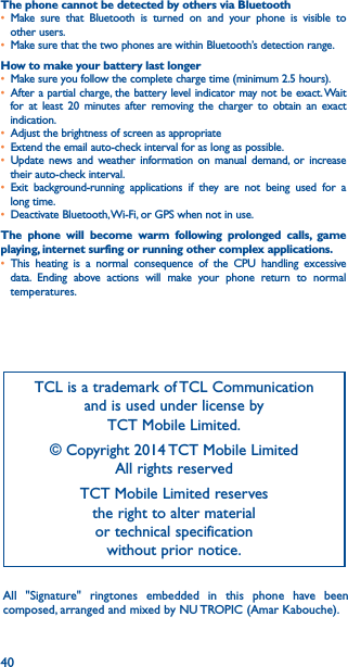 40The phone cannot be detected by others via Bluetooth• Make sure that Bluetooth is turned on and your phone is visible to other users.• Make sure that the two phones are within Bluetooth’s detection range.How to make your battery last longer• Make sure you follow the complete charge time (minimum 2.5 hours).• After a partial charge, the battery level indicator may not be exact. Wait for at least 20 minutes after removing the charger to obtain an exact indication.• Adjust the brightness of screen as appropriate• Extend the email auto-check interval for as long as possible.• Update news and weather information on manual demand, or increase their auto-check interval.• Exit background-running applications if they are not being used for a long time.• Deactivate Bluetooth, Wi-Fi, or GPS when not in use.The phone will become warm following prolonged calls, game playing, internet surfing or running other complex applications� • This heating is a normal consequence of the CPU handling excessive data. Ending above actions will make your phone return to normal temperatures.TCL is a trademark of TCL Communication and is used under license by  TCT Mobile Limited.© Copyright 2014 TCT Mobile Limited All rights reservedTCT Mobile Limited reserves  the right to alter material  or technical specification  without prior notice.All &quot;Signature&quot; ringtones embedded in this phone have been composed, arranged and mixed by NU TROPIC (Amar Kabouche).