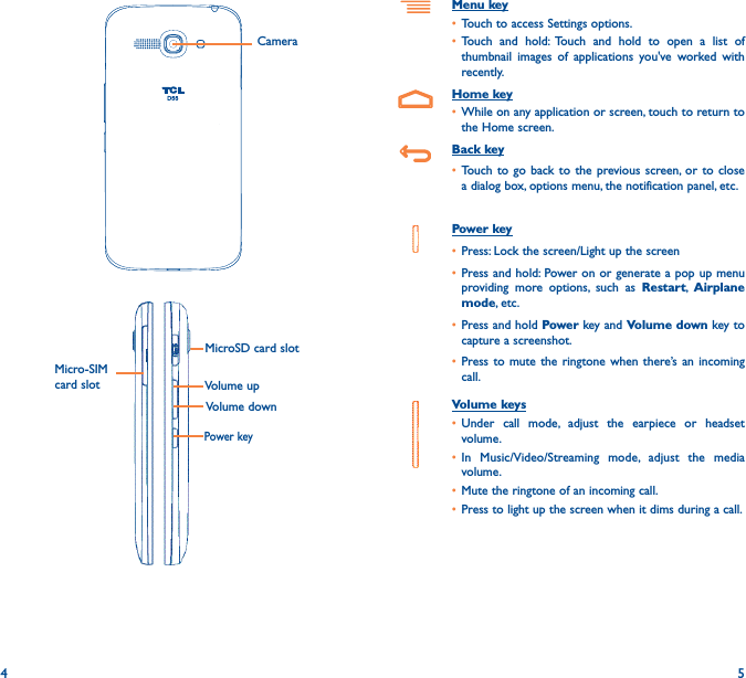 4 5Menu key• Touch to access Settings options.• Touch and hold: Touch and hold to open a list of thumbnail images of applications you&apos;ve worked with recently.Home key• While on any application or screen, touch to return to the Home screen.Back key• Touch to go back to the previous screen, or to close a dialog box, options menu, the notification panel, etc.Power key• Press: Lock the screen/Light up the screen• Press and hold: Power on or generate a pop up menu providing more options, such as Restart,  Airplane mode, etc.• Press and hold Power key and Volume down key to capture a screenshot.• Press to mute the ringtone when there’s an incoming call.Volume keys • Under call mode, adjust the earpiece or headset volume.• In Music/Video/Streaming mode, adjust the media volume.• Mute the ringtone of an incoming call.• Press to light up the screen when it dims during a call.Power keyMicroSD card slotCamera Volume upVolume downMicro-SIM card slot