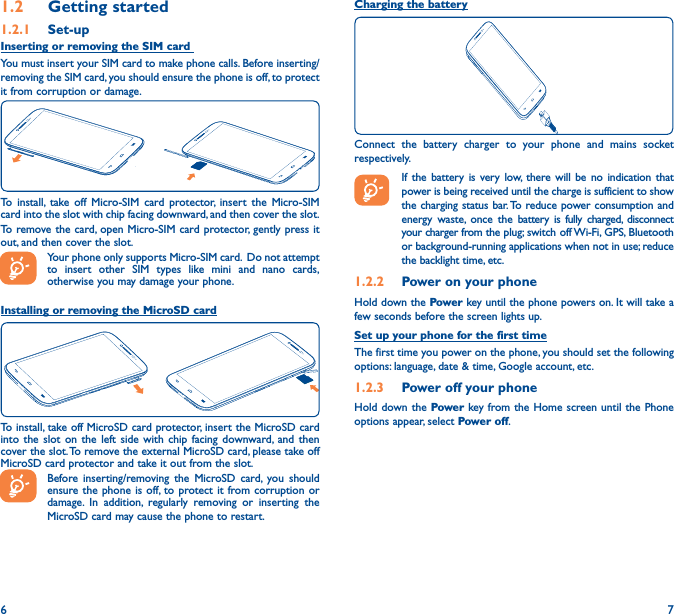 6 71�2  Getting started1�2�1  Set-upInserting or removing the SIM card You must insert your SIM card to make phone calls. Before inserting/removing the SIM card, you should ensure the phone is off, to protect it from corruption or damage. To install, take off Micro-SIM card protector, insert the Micro-SIM card into the slot with chip facing downward, and then cover the slot.To remove the card, open Micro-SIM card protector, gently press it out, and then cover the slot.Your phone only supports Micro-SIM card.  Do not attempt to insert other SIM types like mini and nano cards, otherwise you may damage your phone.Installing or removing the MicroSD cardTo install, take off MicroSD card protector, insert the MicroSD card into the slot on the left side with chip facing downward, and then cover the slot. To remove the external MicroSD card, please take off MicroSD card protector and take it out from the slot.Before inserting/removing the MicroSD card, you should ensure the phone is off, to protect it from corruption or damage. In addition, regularly removing or inserting the MicroSD card may cause the phone to restart.Charging the batteryConnect the battery charger to your phone and mains socket respectively.   If the battery is very low, there will be no indication that power is being received until the charge is sufficient to show the charging status bar. To reduce power consumption and energy waste, once the battery is fully charged, disconnect your charger from the plug; switch off Wi-Fi, GPS, Bluetooth or background-running applications when not in use; reduce the backlight time, etc.1�2�2  Power on your phoneHold down the Power key until the phone powers on. It will take a few seconds before the screen lights up.Set up your phone for the first timeThe first time you power on the phone, you should set the following options: language, date &amp; time, Google account, etc.1�2�3  Power off your phoneHold down the Power key from the Home screen until the Phone options appear, select Power off.