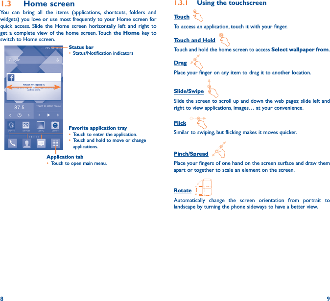 8 91�3  Home screenYou can bring all the items (applications, shortcuts, folders and widgets) you love or use most frequently to your Home screen for quick access. Slide the Home screen horizontally left and right to get a complete view of the home screen. Touch the Home key to switch to Home screen.Status bar• Status/Notification indicators Favorite application tray• Touch to enter the application.• Touch and hold to move or change applications.1�3�1  Using the touchscreenTouch  To access an application, touch it with your finger.Touch and Hold  Touch and hold the home screen to access Select wallpaper from.Drag  Place your finger on any item to drag it to another location.Slide/Swipe  Slide the screen to scroll up and down the web pages; slide left and right to view applications, images… at your convenience.Flick  Similar to swiping, but flicking makes it moves quicker.Pinch/Spread  Place your fingers of one hand on the screen surface and draw them apart or together to scale an element on the screen.Rotate  Automatically change the screen orientation from portrait to landscape by turning the phone sideways to have a better view.Application tab• Touch to open main menu.