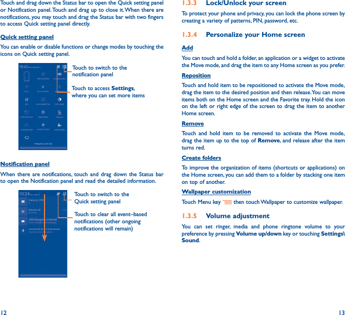 12 13Touch and drag down the Status bar to open the Quick setting panel or Notification panel. Touch and drag up to close it. When there are notifications, you may touch and drag the Status bar with two fingers to access Quick setting panel directly.Quick setting panelYou can enable or disable functions or change modes by touching the icons on Quick setting panel.Touch to switch to the notification panelTouch to access Settings, where you can set more itemsNotification panelWhen there are notifications, touch and drag down the Status bar to open the Notification panel and read the detailed information. Touch to switch to the Quick setting panel Touch to clear all event–based notifications (other ongoing notifications will remain)1�3�3  Lock/Unlock your screenTo protect your phone and privacy, you can lock the phone screen by creating a variety of patterns, PIN, password, etc.1�3�4  Personalize your Home screenAddYou can touch and hold a folder, an application or a widget to activate the Move mode, and drag the item to any Home screen as you prefer.Reposition Touch and hold item to be repositioned to activate the Move mode, drag the item to the desired position and then release. You can move items both on the Home screen and the Favorite tray. Hold the icon on the left or right edge of the screen to drag the item to another Home screen.RemoveTouch and hold item to be removed to activate the Move mode, drag the item up to the top of Remove, and release after the item turns red.Create foldersTo improve the organization of items (shortcuts or applications) on the Home screen, you can add them to a folder by stacking one item on top of another. Wallpaper customizationTouch Menu key   then touch Wallpaper to customize wallpaper.1�3�5  Volume adjustmentYou can set ringer, media and phone ringtone volume to your preference by pressing Volume up/down key or touching Settings\Sound.