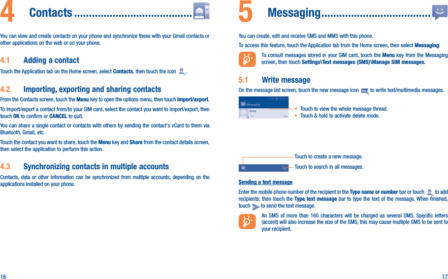 16 174  Contacts ����������������������������������������You can view and create contacts on your phone and synchronize these with your Gmail contacts or other applications on the web or on your phone.4�1  Adding a contactTouch the Application tab on the Home screen, select Contacts, then touch the icon  .4�2  Importing, exporting and sharing contactsFrom the Contacts screen, touch the Menu key to open the options menu, then touch Import/export.To import/export a contact from/to your SIM card, select the contact you want to import/export, then touch OK to confirm or CANCEL to quit.You can share a single contact or contacts with others by sending the contact&apos;s vCard to them via Bluetooth, Gmail, etc.Touch the contact you want to share, touch the Menu key and Share from the contact details screen, then select the application to perform this action. 4�3  Synchronizing contacts in multiple accountsContacts, data or other information can be synchronized from multiple accounts, depending on the applications installed on your phone.5  Messaging �������������������������������������You can create, edit and receive SMS and MMS with this phone.To access this feature, touch the Application tab from the Home screen, then select Messaging.To consult messages stored in your SIM card, touch the Menu key from the Messaging screen, then touch Settings\Text messages (SMS)\Manage SIM messages�5�1  Write messageOn the message list screen, touch the new message icon   to write text/multimedia messages.Touch to create a new message.• Touch to view the whole message thread.• Touch &amp; hold to activate delete mode. Touch to search in all messages.Sending a text messageEnter the mobile phone number of the recipient in the Type name or number bar or touch   to add recipients; then touch the Type text message bar to type the text of the message. When finished, touch   to send the text message. An SMS of more than 160 characters will be charged as several SMS. Specific letters (accent) will also increase the size of the SMS, this may cause multiple SMS to be sent to your recipient.
