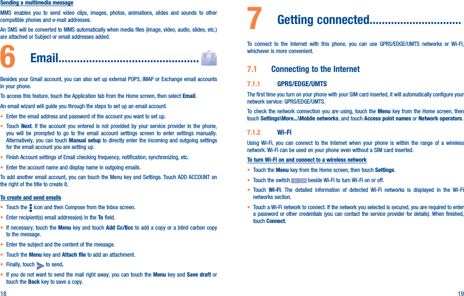 18 19Sending a multimedia messageMMS enables you to send video clips, images, photos, animations, slides and sounds to other compatible phones and e-mail addresses. An SMS will be converted to MMS automatically when media files (image, video, audio, slides, etc.) are attached or Subject or email addresses added.6   Email����������������������������������������������Besides your Gmail account, you can also set up external POP3, IMAP or Exchange email accounts in your phone.To access this feature, touch the Application tab from the Home screen, then select Email.An email wizard will guide you through the steps to set up an email account.• Enter the email address and password of the account you want to set up.• Touch  Next. If the account you entered is not provided by your service provider in the phone, you will be prompted to go to the email account settings screen to enter settings manually. Alternatively, you can touch Manual setup to directly enter the incoming and outgoing settings for the email account you are setting up.• Finish Account settings of Email checking frequency, notification, synchronizing, etc.• Enter the account name and display name in outgoing emails.To add another email account, you can touch the Menu key and Settings. Touch ADD ACCOUNT on the right of the title to create it.To create and send emails• Touch the   icon and then Compose from the Inbox screen.• Enter recipient(s) email address(es) in the To field.• If necessary, touch the Menu key and touch Add Cc/Bcc to add a copy or a blind carbon copy to the message.• Enter the subject and the content of the message.• Touch the Menu key and Attach file to add an attachment.• Finally, touch   to send�• If you do not want to send the mail right away, you can touch the Menu key and Save draft or touch the Back key to save a copy. 7  Getting connected������������������������������To connect to the Internet with this phone, you can use GPRS/EDGE/UMTS networks or Wi-Fi, whichever is more convenient.7�1  Connecting to the Internet7�1�1  GPRS/EDGE/UMTSThe first time you turn on your phone with your SIM card inserted, it will automatically configure your network service: GPRS/EDGE/UMTS.To check the network connection you are using, touch the Menu key from the Home screen, then touch Settings\More���\Mobile networks, and touch Access point names or Network operators.7�1�2  Wi-FiUsing Wi-Fi, you can connect to the Internet when your phone is within the range of a wireless network. Wi-Fi can be used on your phone even without a SIM card inserted.To turn Wi-Fi on and connect to a wireless network• Touch the Menu key from the Home screen, then touch Settings.• Touch the switch   beside Wi-Fi to turn Wi-Fi on or off.• Touch  Wi-Fi. The detailed information of detected Wi-Fi networks is displayed in the Wi-Fi networks section.• Touch a Wi-Fi network to connect. If the network you selected is secured, you are required to enter a password or other credentials (you can contact the service provider for details). When finished, touch Connect.
