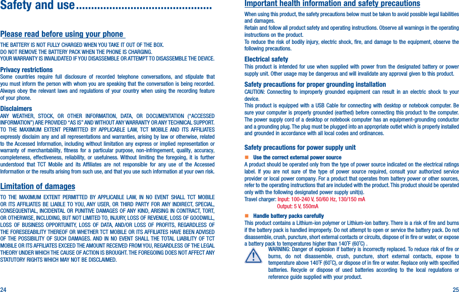 24 25Safety and use ���������������������������������������������Please read before using your phoneTHE BATTERY IS NOT FULLY CHARGED WHEN YOU TAKE IT OUT OF THE BOX.DO NOT REMOVE THE BATTERY PACK WHEN THE PHONE IS CHARGING.YOUR WARRANTY IS INVALIDATED IF YOU DISASSEMBLE OR ATTEMPT TO DISASSEMBLE THE DEVICE.Privacy restrictionsSome countries require full disclosure of recorded telephone conversations, and stipulate that you must inform the person with whom you are speaking that the conversation is being recorded. Always obey the relevant laws and regulations of your country when using the recording feature of your phone.DisclaimersANY WEATHER, STOCK, OR OTHER INFORMATION, DATA, OR DOCUMENTATION (“ACCESSED INFORMATION”) ARE PROVIDED “AS IS” AND WITHOUT ANY WARRANTY OR ANY TECHNICAL SUPPORT. TO THE MAXIMUM EXTENT PERMITTED BY APPLICABLE LAW, TCT MOBILE AND ITS AFFILIATES expressly disclaim any and all representations and warranties, arising by law or otherwise, related to the Accessed Information, including without limitation any express or implied representation or warranty of merchantability, fitness for a particular purpose, non-infringement, quality, accuracy, completeness, effectiveness, reliability, or usefulness. Without limiting the foregoing, it is further understood that TCT Mobile and its Affiliates are not responsible for any use of the Accessed Information or the results arising from such use, and that you use such information at your own risk.Limitation of damagesTO THE MAXIMUM EXTENT PERMITTED BY APPLICABLE LAW, IN NO EVENT SHALL TCT MOBILE OR ITS AFFILIATES BE LIABLE TO YOU, ANY USER, OR THIRD PARTY FOR ANY INDIRECT, SPECIAL, CONSEQUENTIAL, INCIDENTAL OR PUNITIVE DAMAGES OF ANY KIND, ARISING IN CONTRACT, TORT, OR OTHERWISE, INCLUDING, BUT NOT LIMITED TO, INJURY, LOSS OF REVENUE, LOSS OF GOODWILL, LOSS OF BUSINESS OPPORTUNITY, LOSS OF DATA, AND/OR LOSS OF PROFITS, REGARDLESS OF THE FORESEEABILITY THEREOF OR WHETHER TCT MOBILE OR ITS AFFILIATES HAVE BEEN ADVISED OF THE POSSIBILITY OF SUCH DAMAGES. AND IN NO EVENT SHALL THE TOTAL LIABILITY OF TCT MOBILE OR ITS AFFILIATES EXCEED THE AMOUNT RECEIVED FROM YOU, REGARDLESS OF THE LEGAL THEORY UNDER WHICH THE CAUSE OF ACTION IS BROUGHT. THE FOREGOING DOES NOT AFFECT ANY STATUTORY RIGHTS WHICH MAY NOT BE DISCLAIMED.Important health information and safety precautionsWhen using this product, the safety precautions below must be taken to avoid possible legal liabilities and damages.Retain and follow all product safety and operating instructions. Observe all warnings in the operating instructions on the product.To reduce the risk of bodily injury, electric shock, fire, and damage to the equipment, observe the following precautions.Electrical safetyThis product is intended for use when supplied with power from the designated battery or power supply unit. Other usage may be dangerous and will invalidate any approval given to this product.Safety precautions for proper grounding installationCAUTION: Connecting to improperly grounded equipment can result in an electric shock to your device.This product is equipped with a USB Cable for connecting with desktop or notebook computer. Be sure your computer is properly grounded (earthed) before connecting this product to the computer. The power supply cord of a desktop or notebook computer has an equipment-grounding conductor and a grounding plug. The plug must be plugged into an appropriate outlet which is properly installed and grounded in accordance with all local codes and ordinances.Safety precautions for power supply unit   Use the correct external power sourceA product should be operated only from the type of power source indicated on the electrical ratings label. If you are not sure of the type of power source required, consult your authorized service provider or local power company. For a product that operates from battery power or other sources, refer to the operating instructions that are included with the product. This product should be operated only with the following designated power supply unit(s).Travel charger: Input: 100-240 V, 50/60 Hz, 130/150 mA  Output: 5 V, 550mA   Handle battery packs carefullyThis product contains a Lithium-ion polymer or Lithium-ion battery. There is a risk of fire and burns if the battery pack is handled improperly. Do not attempt to open or service the battery pack. Do not disassemble, crush, puncture, short external contacts or circuits, dispose of in fire or water, or expose a battery pack to temperatures higher than 140˚F (60˚C) .WARNING: Danger of explosion if battery is incorrectly replaced. To reduce risk of fire or burns, do not disassemble, crush, puncture, short external contacts, expose to temperature above 140˚F (60˚C), or dispose of in fire or water. Replace only with specified batteries. Recycle or dispose of used batteries according to the local regulations or reference guide supplied with your product.