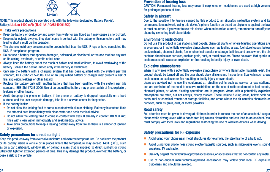 26 27          NOTE: This product should be operated only with the following designated Battery Pack(s).Battery: Lithium 1400 mAh (TLi014A1/ CAB1400015CX)   Take extra precautions•  Keep the battery or device dry and away from water or any liquid as it may cause a short circuit.•  Keep metal objects away so they don’t come in contact with the battery or its connectors as it may lead to short circuit during operation.•  The phone should only be connected to products that bear the USB-IF logo or have completed the USB-IF compliance program.•  Do not use a battery that appears damaged, deformed, or discolored, or the one that has any rust on its casing, overheats, or emits a foul odor.•  Always keep the battery out of the reach of babies and small children, to avoid swallowing of the battery. Consult the doctor immediately if the battery is swallowed.•  Only use the battery with a charging system that has been qualified with the system per this standard, IEEE-Std-172 5-2006. Use of an unqualified battery or charger may present a risk of fire, explosion, leakage or other hazard.•  Replace the battery only with another battery that has been qualified with the system per this standard, IEEE-Std-172 5-2006. Use of an unqualified battery may present a risk of fire, explosion, leakage or other hazard.•  Avoid dropping the phone or battery. If the phone or battery is dropped, especially on a hard surface, and the user suspects damage, take it to a service center for inspection.• If the battery leaks:•  Do not allow the leaking fluid to come in contact with skin or clothing. If already in contact, flush the affected area immediately with clean water and seek medical advice.•  Do not allow the leaking fluid to come in contact with eyes. If already in contact, DO NOT rub; rinse with clean water immediately and seek medical advice.• Take extra precautions to keep a leaking battery away from fire as there is a danger of ignition or explosion.Safety precautions for direct sunlightKeep this product away from excessive moisture and extreme temperatures. Do not leave the product or its battery inside a vehicle or in places where the temperature may exceed 140˚F (60˚C), such as on a car dashboard, window sill, or behind a glass that is exposed to direct sunlight or strong ultraviolet light for extended periods of time. This may damage the product, overheat the battery, or pose a risk to the vehicle.Prevention of hearing lossCAUTION: Permanent hearing loss may occur if earphones or headphones are used at high volume for prolonged periods of time.Safety in aircraftDue to the possible interference caused by this product to an aircraft’s navigation system and its communications network, using this device’s phone function on board an airplane is against the law in most countries. If you want to use this device when on board an aircraft, remember to turn off your phone by switching to Airplane Mode.Environment restrictionsDo not use this product in gas stations, fuel depots, chemical plants or where blasting operations are in progress, or in potentially explosive atmospheres such as fuelling areas, fuel storehouses, below deck on boats, chemical plants, fuel or chemical transfer or storage facilities, and areas where the air contains chemicals or particles, such as grain, dust, or metal powders. Please be aware that sparks in such areas could cause an explosion or fire resulting in bodily injury or even death.Explosive atmospheresWhen in any area with a potentially explosive atmosphere or where flammable materials exist, the product should be turned off and the user should obey all signs and instructions. Sparks in such areas could cause an explosion or fire resulting in bodily injury or even death. Users are advised not to use the equipment at refueling points such as service or gas stations, and are reminded of the need to observe restrictions on the use of radio equipment in fuel depots, chemical plants, or where blasting operations are in progress. Areas with a potentially explosive atmosphere are often, but not always, clearly marked. These include fueling areas, below deck on boats, fuel or chemical transfer or storage facilities, and areas where the air contains chemicals or particles, such as grain, dust, or metal powders.Road safetyFull attention must be given to driving at all times in order to reduce the risk of an accident. Using a phone while driving (even with a hands free kit) causes distraction and can lead to an accident. You must comply with local laws and regulations restricting the use of wireless devices while driving.Safety precautions for RF exposure    Avoid using your phone near metal structures (for example, the steel frame of a building).    Avoid using your phone near strong electromagnetic sources, such as microwave ovens, sound speakers, TV and radio.     Use only original manufacturer-approved accessories, or accessories that do not contain any metal.   Use of non-original manufacturer-approved accessories may violate your local RF exposure guidelines and should be avoided.
