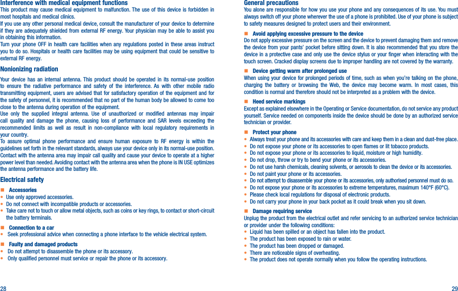 28 29Interference with medical equipment functionsThis product may cause medical equipment to malfunction. The use of this device is forbidden in most hospitals and medical clinics.If you use any other personal medical device, consult the manufacturer of your device to determine if they are adequately shielded from external RF energy. Your physician may be able to assist you in obtaining this information.Turn your phone OFF in health care facilities when any regulations posted in these areas instruct you to do so. Hospitals or health care facilities may be using equipment that could be sensitive to external RF energy.Nonionizing radiation                                Your device has an internal antenna. This product should be operated in its normal-use position to ensure the radiative performance and safety of the interference. As with other mobile radio transmitting equipment, users are advised that for satisfactory operation of the equipment and for the safety of personnel, it is recommended that no part of the human body be allowed to come too close to the antenna during operation of the equipment.Use only the supplied integral antenna. Use of unauthorized or modified antennas may impair call quality and damage the phone, causing loss of performance and SAR levels exceeding the recommended limits as well as result in non-compliance with local regulatory requirements in your country.To assure optimal phone performance and ensure human exposure to RF energy is within the guidelines set forth in the relevant standards, always use your device only in its normal-use position. Contact with the antenna area may impair call quality and cause your device to operate at a higher power level than needed. Avoiding contact with the antenna area when the phone is IN USE optimizes the antenna performance and the battery life.Electrical safety    Accessories• Use only approved accessories.• Do not connect with incompatible products or accessories.• Take care not to touch or allow metal objects, such as coins or key rings, to contact or short-circuit the battery terminals.    Connection to a car•  Seek professional advice when connecting a phone interface to the vehicle electrical system.    Faulty and damaged products•  Do not attempt to disassemble the phone or its accessory.•  Only qualified personnel must service or repair the phone or its accessory.General precautionsYou alone are responsible for how you use your phone and any consequences of its use. You must always switch off your phone wherever the use of a phone is prohibited. Use of your phone is subject to safety measures designed to protect users and their environment.    Avoid applying excessive pressure to the deviceDo not apply excessive pressure on the screen and the device to prevent damaging them and remove the device from your pants’ pocket before sitting down. It is also recommended that you store the device in a protective case and only use the device stylus or your finger when interacting with the touch screen. Cracked display screens due to improper handling are not covered by the warranty.    Device getting warm after prolonged useWhen using your device for prolonged periods of time, such as when you’re talking on the phone, charging the battery or browsing the Web, the device may become warm. In most cases, this condition is normal and therefore should not be interpreted as a problem with the device.    Heed service markingsExcept as explained elsewhere in the Operating or Service documentation, do not service any product yourself. Service needed on components inside the device should be done by an authorized service technician or provider.    Protect your phone• Always treat your phone and its accessories with care and keep them in a clean and dust-free place.• Do not expose your phone or its accessories to open flames or lit tobacco products.• Do not expose your phone or its accessories to liquid, moisture or high humidity.• Do not drop, throw or try to bend your phone or its accessories.• Do not use harsh chemicals, cleaning solvents, or aerosols to clean the device or its accessories.• Do not paint your phone or its accessories.• Do not attempt to disassemble your phone or its accessories, only authorised personnel must do so.•  Do not expose your phone or its accessories to extreme temperatures, maximum 140°F (60°C).• Please check local regulations for disposal of electronic products.• Do not carry your phone in your back pocket as it could break when you sit down.    Damage requiring serviceUnplug the product from the electrical outlet and refer servicing to an authorized service technician or provider under the following conditions:•  Liquid has been spilled or an object has fallen into the product.• The product has been exposed to rain or water.• The product has been dropped or damaged.•  There are noticeable signs of overheating.• The product does not operate normally when you follow the operating instructions.