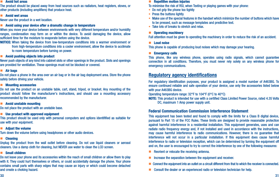 30 31     Avoid hot areasThe product should be placed away from heat sources such as radiators, heat registers, stoves, or other products (including amplifiers) that produce heat.     Avoid wet areasNever use the product in a wet location.     Avoid using your device after a dramatic change in temperatureWhen you move your device between environments with very different temperature and/or humidity ranges, condensation may form on or within the device. To avoid damaging the device, allow sufficient time for the moisture to evaporate before using the device.NOTICE:  When taking the device from low-temperature conditions into a warmer environment or from high-temperature conditions into a cooler environment, allow the device to acclimate to room temperature before turning on power.    Avoid pushing objects into productNever push objects of any kind into cabinet slots or other openings in the product. Slots and openings are provided for ventilation. These openings must not be blocked or covered.    Air bagsDo not place a phone in the area over an air bag or in the air bag deployment area. Store the phone safely before driving your vehicle.    Mounting accessoriesDo not use the product on an unstable table, cart, stand, tripod, or bracket. Any mounting of the product should follow the manufacturer’s instructions, and should use a mounting accessory recommended by the manufacturer.    Avoid unstable mountingDo not place the product with an unstable base.     Use product with approved equipmentThis product should be used only with personal computers and options identifified as suitable for use with your equipment.    Adjust the volumeTurn down the volume before using headphones or other audio devices.    CleaningUnplug the product from the wall outlet before cleaning. Do not use liquid cleaners or aerosol cleaners. Use a damp cloth for cleaning, but NEVER use water to clean the LCD screen.    Small childrenDo not leave your phone and its accessories within the reach of small children or allow them to play with it. They could hurt themselves or others, or could accidentally damage the phone. Your phone contains small parts with sharp edges that may cause an injury or which could become detached and create a choking hazard.    Repetitive motion injuriesTo minimise the risk of RSI, when Texting or playing games with your phone:• Do not grip the phone too tightly• Press the buttons lightly• Make use of the special features in the handset which minimize the number of buttons which have to be pressed, such as message templates and predictive text.• Take lots of breaks to stretch and relax.    Operating machineryFull attention must be given to operating the machinery in order to reduce the risk of an accident.    Loud noiseThis phone is capable of producing loud noises which may damage your hearing.    Emergency callsThis phone, like any wireless phone, operates using radio signals, which cannot guarantee connection in all conditions. Therefore, you must never rely solely on any wireless phone for emergency communications.Regulatory agency identificationsFor regulatory identification purposes, your product is assigned a model number of A463BG. To ensure continued reliable and safe operation of your device, use only the accessories listed below with your A463BG device.Operating temperature range: 32°F to 104°F (0°C to 40°C)NOTE:  This product is intended for use with a certified Class Limited Power Source, rated 4.35 Volts DC, maximum 1 Amp power supply unit.Federal Communication Commission Interference StatementThis equipment has been tested and found to comply with the limits for a Class B digital device, pursuant to Part 15 of the FCC Rules. These limits are designed to provide reasonable protection against harmful interference in a residential installation. This equipment generates, uses and can radiate radio frequency energy and, if not installed and used in accordance with the instructions, may cause harmful interference to radio communications. However, there is no guarantee that interference will not occur in a particular installation. If this equipment does cause harmful interference to radio or television reception, which can be determined by turning the equipment off and on, the user is encouraged to try to correct the interference by one of the following measures:    Reorient or relocate the receiving antenna.    Increase the separation between the equipment and receiver.   Connect the equipment into an outlet on a circuit different from that to which the receiver is connected.    Consult the dealer or an experienced radio or television technician for help.