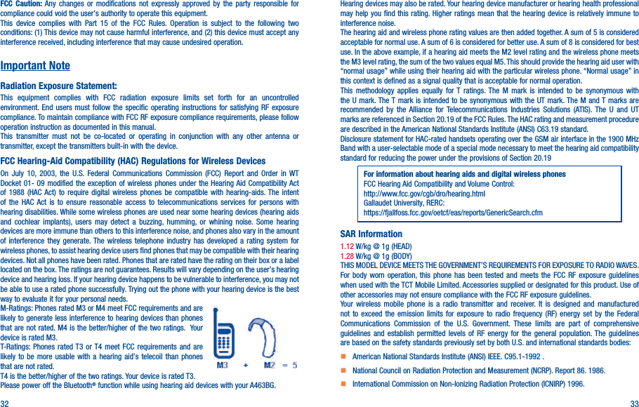 32 33FCC Caution: Any changes or modifications not expressly approved by the party responsible for compliance could void the user’s authority to operate this equipment.This device complies with Part 15 of the FCC Rules. Operation is subject to the following two conditions: (1) This device may not cause harmful interference, and (2) this device must accept any interference received, including interference that may cause undesired operation.Important NoteRadiation Exposure Statement:This equipment complies with FCC radiation exposure limits set forth for an uncontrolled environment. End users must follow the specific operating instructions for satisfying RF exposure compliance. To maintain compliance with FCC RF exposure compliance requirements, please follow operation instruction as documented in this manual.This transmitter must not be co-located or operating in conjunction with any other antenna or transmitter, except the transmitters built-in with the device.FCC Hearing-Aid Compatibility (HAC) Regulations for Wireless DevicesOn July 10, 2003, the U.S. Federal Communications Commission (FCC) Report and Order in WT Docket 01- 09 modified the exception of wireless phones under the Hearing Aid Compatibility Act of 1988 (HAC Act) to require digital wireless phones be compatible with hearing-aids. The intent of the HAC Act is to ensure reasonable access to telecommunications services for persons with hearing disabilities. While some wireless phones are used near some hearing devices (hearing aids and cochlear implants), users may detect a buzzing, humming, or whining noise. Some hearing devices are more immune than others to this interference noise, and phones also vary in the amount of interference they generate. The wireless telephone industry has developed a rating system for wireless phones, to assist hearing device users find phones that may be compatible with their hearing devices. Not all phones have been rated. Phones that are rated have the rating on their box or a label located on the box. The ratings are not guarantees. Results will vary depending on the user’s hearing device and hearing loss. If your hearing device happens to be vulnerable to interference, you may not be able to use a rated phone successfully. Trying out the phone with your hearing device is the best way to evaluate it for your personal needs.M-Ratings: Phones rated M3 or M4 meet FCC requirements and are likely to generate less interference to hearing devices than phones that are not rated. M4 is the better/higher of the two ratings.  Your device is rated M3.T-Ratings: Phones rated T3 or T4 meet FCC requirements and are likely to be more usable with a hearing aid’s telecoil than phones that are not rated. T4 is the better/higher of the two ratings. Your device is rated T3.Please power off the Bluetooth® function while using hearing aid devices with your A463BG.Hearing devices may also be rated. Your hearing device manufacturer or hearing health professional may help you find this rating. Higher ratings mean that the hearing device is relatively immune to interference noise.The hearing aid and wireless phone rating values are then added together. A sum of 5 is considered acceptable for normal use. A sum of 6 is considered for better use. A sum of 8 is considered for best use. In the above example, if a hearing aid meets the M2 level rating and the wireless phone meets the M3 level rating, the sum of the two values equal M5. This should provide the hearing aid user with “normal usage” while using their hearing aid with the particular wireless phone. “Normal usage” in this context is defined as a signal quality that is acceptable for normal operation.This methodology applies equally for T ratings. The M mark is intended to be synonymous with the U mark. The T mark is intended to be synonymous with the UT mark. The M and T marks are recommended by the Alliance for Telecommunications Industries Solutions (ATIS). The U and UT marks are referenced in Section 20.19 of the FCC Rules. The HAC rating and measurement procedure are described in the American National Standards Institute (ANSI) C63.19 standard.Disclosure statement for HAC-rated handsets operating over the GSM air interface in the 1900 MHz Band with a user-selectable mode of a special mode necessary to meet the hearing aid compatibility standard for reducing the power under the provisions of Section 20.19 For information about hearing aids and digital wireless phonesFCC Hearing Aid Compatibility and Volume Control:http://www.fcc.gov/cgb/dro/hearing.htmlGallaudet University, RERC:https://fjallfoss.fcc.gov/oetcf/eas/reports/GenericSearch.cfmSAR Information1.12 W/kg @ 1g (HEAD)1.28 W/kg @ 1g (BODY)THIS MODEL DEVICE MEETS THE GOVERNMENT’S REQUIREMENTS FOR EXPOSURE TO RADIO WAVES. For body worn operation, this phone has been tested and meets the FCC RF exposure guidelines when used with the TCT Mobile Limited. Accessories supplied or designated for this product. Use of other accessories may not ensure compliance with the FCC RF exposure guidelines.Your wireless mobile phone is a radio transmitter and receiver. It is designed and manufactured not to exceed the emission limits for exposure to radio frequency (RF) energy set by the Federal Communications Commission of the U.S. Government. These limits are part of comprehensive guidelines and establish permitted levels of RF energy for the general population. The guidelines are based on the safety standards previously set by both U.S. and international standards bodies:    American National Standards Institute (ANSI) IEEE. C95.1-1992 .    National Council on Radiation Protection and Measurement (NCRP). Report 86. 1986.    International Commission on Non-Ionizing Radiation Protection (ICNIRP) 1996.