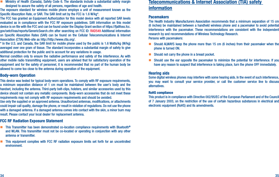 34 35    Ministry of Health (Canada), Safety Code 6. The standards include a substantial safety margin designed to assure the safety of all persons, regardless of age and health.The exposure standard for wireless mobile phone employs a unit of measurement known as the Specific Absorption Rate, or SAR. The SAR limit set by the FCC is 1.6 W/kg*.The FCC has granted an Equipment Authorization for this model device with all reported SAR levels evaluated as in compliance with the FCC RF exposure guidelines. SAR information on this model device is on file with the FCC and can be found under the Display Grant section of https://fjallfoss.fcc.gov/oetcf/eas/reports/GenericSearch.cfm after searching on FCC ID: RAD549 Additional information on Specific Absorption Rates (SAR) can be found on the Cellular Telecommunications &amp; Internet Association (CTIA) Web-site as http://http://www.ctia.org/.* In the U.S. and Canada, the SAR limit for mobile phone used by the public is 1.6 Watts/kg (W/kg) averaged over one gram of tissue. The standard incorporates a substantial margin of safety to give additional protection for the public and to account for any variations in usage.Normal condition only to ensure the radiative performance and safety of the interference. As with other mobile radio transmitting equipment, users are advised that for satisfactory operation of the equipment and for the safety of personnel, it is recommended that no part of the human body be allowed to come too close to the antenna during operation of the equipment.Body-worn OperationThis device was tested for typical body-worn operations. To comply with RF exposure requirements, a minimum separation distance of 1 cm must be maintained between the user’s body and the handset, including the antenna. Third-party belt-clips, holsters, and similar accessories used by this device should not contain any metallic components. Body-worn accessories that do not meet these requirements may not comply with RF exposure requirements and should be avoided.Use only the supplied or an approved antenna. Unauthorized antennas, modifications, or attachments could impair call quality, damage the phone, or result in violation of regulations. Do not use the phone with a damaged antenna. If a damaged antenna comes into contact with the skin, a minor burn may result. Please contact your local dealer for replacement antenna.FCC RF Radiation Exposure Statement    This Transmitter has been demonstrated co-location compliance requirements with Bluetooth® and WLAN. This transmitter must not be co-located or operating in conjunction with any other antenna or transmitter.    This equipment complies with FCC RF radiation exposure limits set forth for an uncontrolled environment.Telecommunications &amp; Internet Association (TIA) safety informationPacemakersThe Health Industry Manufacturers Association recommends that a minimum separation of 15 cm (6 inches) be maintained between a handheld wireless phone and a pacemaker to avoid potential interference with the pacemaker. These recommendations are consistent with the independent research by and recommendations of Wireless Technology Research.Persons with pacemakers:    Should ALWAYS keep the phone more than 15 cm (6 inches) from their pacemaker when the phone is turned ON.    Should not carry the phone in a breast pocket.    Should use the ear opposite the pacemaker to minimize the potential for interference. If you have any reason to suspect that interference is taking place, turn the phone OFF immediately.Hearing aidsSome digital wireless phones may interfere with some hearing aids. In the event of such interference, you may want to consult your service provider, or call the customer service line to discuss alternatives.RoHS complianceThis product is in compliance with Directive 002/95/EC of the European Parliament and of the Council of 7 January 2003, on the restriction of the use of certain hazardous substances in electrical and electronic equipment (RoHS) and its amendments.
