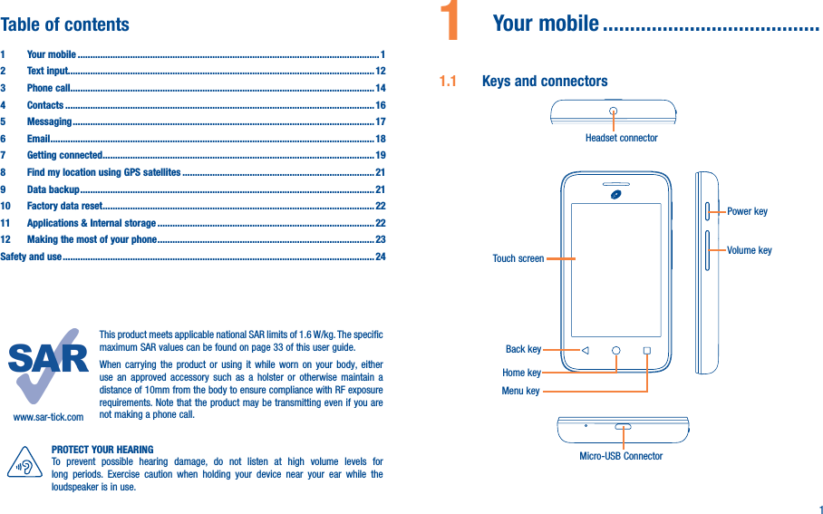 11  Your mobile ����������������������������������������1�1  Keys and connectorsHeadset connectorTouch screenHome keyBack keyMenu keyMicro-USB ConnectorPower keyVolume keywww.sar-tick.comThis product meets applicable national SAR limits of 1.6 W/kg. The specific maximum SAR values can be found on page 33 of this user guide.When carrying the product or using it while worn on your body, either use an approved accessory such as a holster or otherwise maintain a distance of 10mm from the body to ensure compliance with RF exposure requirements. Note that the product may be transmitting even if you are not making a phone call.PROTECT YOUR HEARINGTo prevent possible hearing damage, do not listen at high volume levels for long periods. Exercise caution when holding your device near your ear while the loudspeaker is in use.Table of contents1  Your mobile ������������������������������������������������������������������������������������������������������������������������� 12  Text input��������������������������������������������������������������������������������������������������������������������������� 123  Phone call�������������������������������������������������������������������������������������������������������������������������� 144 Contacts ���������������������������������������������������������������������������������������������������������������������������� 165 Messaging ������������������������������������������������������������������������������������������������������������������������� 176   Email ���������������������������������������������������������������������������������������������������������������������������������� 187  Getting connected ������������������������������������������������������������������������������������������������������������� 198  Find my location using GPS satellites ����������������������������������������������������������������������������� 219  Data backup ���������������������������������������������������������������������������������������������������������������������� 2110  Factory data reset ������������������������������������������������������������������������������������������������������������� 2211   Applications &amp; Internal storage ��������������������������������������������������������������������������������������� 2212   Making the most of your phone ��������������������������������������������������������������������������������������� 23Safety and use ����������������������������������������������������������������������������������������������������������������������������� 24