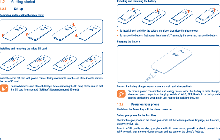 4 51�2  Getting started1�2�1  Set-upRemoving and installing the back coverInstalling and removing the micro SD cardInsert the micro SD card with golden contact facing downwards into the slot. Slide it out to remove the micro SD card.To avoid data loss and SD card damage, before removing the SD card, please ensure that the SD card is unmounted (Settings\Storage\Unmount SD card).Installing and removing the battery• To install, insert and click the battery into place, then close the phone cover.• To remove the battery, first power the phone off. Then unclip the cover and remove the battery.Charging the batteryConnect the battery charger to your phone and main socket respectively.To reduce power consumption and energy waste, once the battery is fully charged, disconnect your charger from the plug; switch off Wi-Fi, GPS, Bluetooth or background-running applications when not in use; reduce the backlight time, etc.1�2�2  Power on your phoneHold down the Power key until the phone powers on.Set up your phone for the first timeThe first time you power on the phone, you should set the following options: language, input method, data connection, etc.Even if no SIM card is installed, your phone will still power on and you will be able to connect to a Wi-Fi network, sign into your Google account and use some of the phone&apos;s features. 