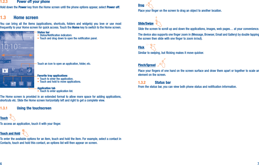 6 7Drag  Place your finger on the screen to drag an object to another location.Slide/Swipe  Slide the screen to scroll up and down the applications, images, web pages… at your convenience.The device also supports one finger zoom in (Message, Browser, Email and Gallery) by double tapping the screen then slide with one finger to zoom in/out).Flick  Similar to swiping, but flicking makes it move quicker.Pinch/Spread  Place your fingers of one hand on the screen surface and draw them apart or together to scale an element on the screen.1�3�2  Status barFrom the status bar, you can view both phone status and notification information. 1�2�3  Power off your phoneHold down the Power key from the Home screen until the phone options appear, select Power off.1�3  Home screenYou can bring all the items (applications, shortcuts, folders and widgets) you love or use most frequently to your Home screen for quick access. Touch the Home key to switch to the Home screen.Status bar• Status/Notification indicators • Touch and drag down to open the notification panel.Touch an icon to open an application, folder, etc.Application tab• Touch to enter application list.Favorite tray applications• Touch to enter the application.• Touch and hold to move applications.The Home screen is provided in an extended format to allow more space for adding applications, shortcuts etc. Slide the Home screen horizontally left and right to get a complete view. 1�3�1  Using the touchscreenTouch  To access an application, touch it with your finger.Touch and Hold  To enter the available options for an item, touch and hold the item. For example, select a contact in Contacts, touch and hold this contact, an options list will then appear on screen.