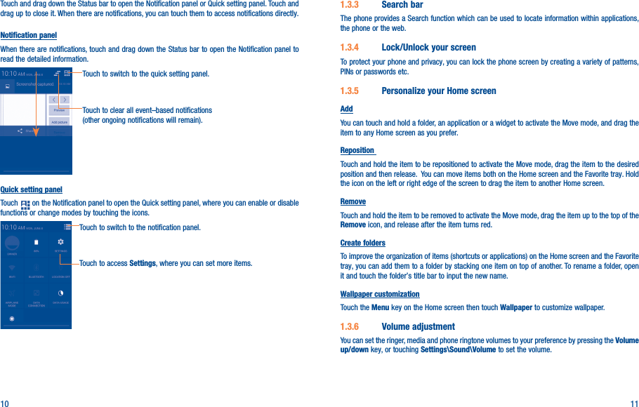 10 11Touch and drag down the Status bar to open the Notification panel or Quick setting panel. Touch and drag up to close it. When there are notifications, you can touch them to access notifications directly.Notification panelWhen there are notifications, touch and drag down the Status bar to open the Notification panel to read the detailed information.Touch to clear all event–based notifications (other ongoing notifications will remain).Touch to switch to the quick setting panel.Quick setting panelTouch   on the Notification panel to open the Quick setting panel, where you can enable or disable functions or change modes by touching the icons.Touch to switch to the notification panel.Touch to access Settings, where you can set more items.1�3�3  Search barThe phone provides a Search function which can be used to locate information within applications, the phone or the web. 1�3�4  Lock/Unlock your screenTo protect your phone and privacy, you can lock the phone screen by creating a variety of patterns, PINs or passwords etc.1�3�5  Personalize your Home screenAddYou can touch and hold a folder, an application or a widget to activate the Move mode, and drag the item to any Home screen as you prefer.Reposition Touch and hold the item to be repositioned to activate the Move mode, drag the item to the desired position and then release.  You can move items both on the Home screen and the Favorite tray. Hold the icon on the left or right edge of the screen to drag the item to another Home screen.RemoveTouch and hold the item to be removed to activate the Move mode, drag the item up to the top of the Remove icon, and release after the item turns red.Create foldersTo improve the organization of items (shortcuts or applications) on the Home screen and the Favorite tray, you can add them to a folder by stacking one item on top of another. To rename a folder, open it and touch the folder’s title bar to input the new name.Wallpaper customizationTouch the Menu key on the Home screen then touch Wallpaper to customize wallpaper.1�3�6  Volume adjustmentYou can set the ringer, media and phone ringtone volumes to your preference by pressing the Volume up/down key, or touching Settings\Sound\Volume to set the volume.