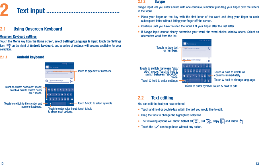 12 132  Text input �������������������������������������������2�1  Using Onscreen KeyboardOnscreen Keyboard settingsTouch the Menu key from the Home screen, select Settings\Language &amp; input, touch the Settings icon   on the right of Android keyboard, and a series of settings will become available for your selection. 2�1�1  Android keyboardTouch to switch to the symbol and numeric keyboard.Touch &amp; hold to select symbols.Touch to type text or numbers.Touch to enter voice input; touch &amp; hold to show input options.Touch to switch &quot;abc/Abc&quot; mode; Touch &amp; hold to switch &quot;abc/ABC&quot; mode.2�1�2  SwypeSwype Input lets you enter a word with one continuous motion: just drag your finger over the letters in the word.• Place your finger on the key with the first letter of the word and drag your finger to each subsequent letter without lifting your finger off the screen.• Continue until you have finished the word. Lift your finger after the last letter.• If Swype Input cannot clearly determine your word, the word choice window opens. Select an alternative word from the list.Touch to type text or numbers. Touch to switch  between &quot;abc/Abc&quot; mode; Touch &amp; hold to switch between &quot;abc/ABC&quot; mode.Touch to enter symbol. Touch &amp; hold to edit.Touch &amp; hold to delete all contents immediately.Touch &amp; hold to enter settings. Touch &amp; hold to change language. 2�2  Text editingYou can edit the text you have entered.• Touch and hold or double-tap within the text you would like to edit.• Drag the tabs to change the highlighted selection.• The following options will show: Select all   , Cut   , Copy   and Paste  .• Touch the   icon to go back without any action.