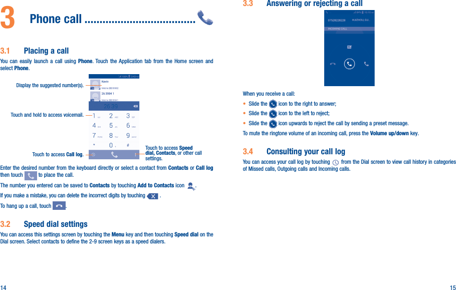 14 153  Phone call �������������������������������������3�1  Placing a callYou can easily launch a call using Phone. Touch the Application tab from the Home screen and select Phone.Touch and hold to access voicemail.Display the suggested number(s).Touch to access Call log.Touch to access Speed dial, Contacts, or other call settings.Enter the desired number from the keyboard directly or select a contact from Contacts or Call log then touch   to place the call. The number you entered can be saved to Contacts by touching Add to Contacts icon  .If you make a mistake, you can delete the incorrect digits by touching   .To hang up a call, touch  .3�2  Speed dial settingsYou can access this settings screen by touching the Menu key and then touching Speed dial on the Dial screen. Select contacts to define the 2-9 screen keys as a speed dialers.3�3  Answering or rejecting a callWhen you receive a call:• Slide the   icon to the right to answer;• Slide the   icon to the left to reject;• Slide the   icon upwards to reject the call by sending a preset message.To mute the ringtone volume of an incoming call, press the Volume up/down key.3�4  Consulting your call logYou can access your call log by touching   from the Dial screen to view call history in categories of Missed calls, Outgoing calls and Incoming calls.