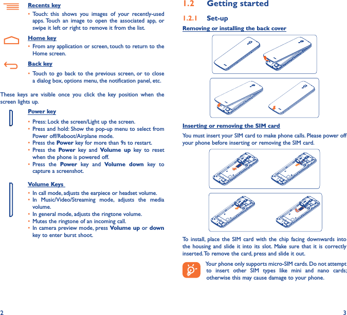 2 31�2  Getting started1�2�1  Set-upRemoving or installing the back coverInserting or removing the SIM cardYou must insert your SIM card to make phone calls. Please power off your phone before inserting or removing the SIM card. To  install,  place  the  SIM  card  with  the  chip  facing  downwards  into the  housing  and  slide  it  into  its  slot.  Make sure  that  it  is  correctly inserted. To remove the card, press and slide it out.Your phone only supports micro-SIM cards. Do not attempt to  insert  other  SIM  types  like  mini  and  nano  cards; otherwise this may cause damage to your phone.Recents key• Touch:  this  shows  you  images  of  your  recently-used apps. Touch  an  image  to  open  the  associated  app,  or swipe it left or right to remove it from the list.    Home key• From any application or screen, touch to return to the Home screen.   Back key• Touch  to  go  back  to  the  previous  screen,  or  to  close a dialog box, options menu, the notification panel, etc.These  keys  are  visible  once  you  click  the  key  position  when  the screen lights up.Power key• Press: Lock the screen/Light up the screen.• Press and hold: Show the pop-up menu to select from Power off/Reboot/Airplane mode.• Press the Power key for more than 9s to restart.• Press  the  Power  key  and  Volume up  key  to  reset when the phone is powered off.• Press  the  Power  key  and  Volume  down  key  to capture a screenshot.     Volume Keys • In call mode, adjusts the earpiece or headset volume.• In  Music/Video/Streaming  mode,  adjusts  the  media volume.• In general mode, adjusts the ringtone volume.• Mutes the ringtone of an incoming call.• In camera preview mode, press Volume up or down key to enter burst shoot.