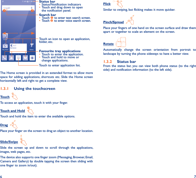 6 7Touch to enter application list.Status bar• Status/Notification indicators • Touch and drag down to open the notification panel.Touch an icon to open an application, folder, etc.Favourite tray applications• Touch to enter the application.• Touch and hold to move or change applications.Search bar• Touch  to enter text search screen.• Touch  to enter voice search screen.The Home screen is provided in an extended format to allow more space for  adding applications, shortcuts  etc. Slide  the Home  screen horizontally left and right to get a complete view. 1�3�1  Using the touchscreenTouch  To access an application, touch it with your finger.Touch and Hold  Touch and hold the item to enter the available options. Drag  Place your finger on the screen to drag an object to another location.Slide/Swipe  Slide  the  screen  up  and  down  to  scroll  through  the  applications, images, web pages, etc.The device also supports one finger zoom (Messaging, Browser, Email, Camera and Gallery) by double tapping the screen then sliding with one finger to zoom in/out).Flick  Similar to swiping, but flicking makes it move quicker.Pinch/Spread  Place your fingers of one hand on the screen surface and draw them apart or together to scale an element on the screen.Rotate  Automatically  change  the  screen  orientation  from  portrait  to landscape by turning the phone sideways to have a better view.1�3�2  Status barFrom the  status  bar,  you  can  view both  phone  status  (to  the  right side) and notification information (to the left side). 