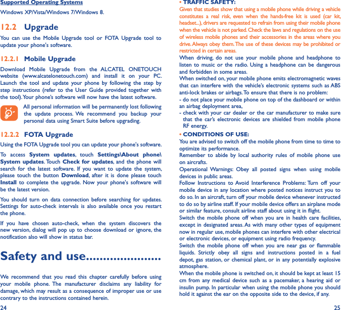 24 25Supported Operating SystemsWindows XP/Vista/Windows 7/Windows 8.12�2  UpgradeYou  can  use  the  Mobile  Upgrade  tool  or  FOTA  Upgrade  tool  to  update your phone&apos;s software.12�2�1  Mobile UpgradeDownload  Mobile  Upgrade  from  the  ALCATEL  ONETOUCH website  (www.alcatelonetouch.com)  and  install  it  on  your  PC. Launch  the  tool  and  update  your  phone  by  following  the  step  by step  instructions  (refer to  the  User  Guide  provided together  with the tool). Your phone’s software will now have the latest software. All personal information will be permanently lost following the  update  process.  We  recommend  you  backup  your personal data using Smart Suite before upgrading.12�2�2  FOTA UpgradeUsing the FOTA Upgrade tool you can update your phone&apos;s software.To  access  System  updates,  touch  Settings\About  phone\System updates. Touch  Check  for updates,  and the phone  will search  for  the  latest  software.  If  you  want  to  update  the  system, please  touch  the  button  Download,  after  it is  done  please  touch Install  to  complete  the  upgrade. Now  your  phone&apos;s  software  will be the latest version.You  should  turn on  data  connection  before  searching  for  updates. Settings  for  auto-check  intervals  is  also  available  once  you  restart the phone.If  you  have  chosen  auto-check,  when  the  system  discovers  the new version, dialog will  pop up  to choose  download or ignore,  the notification also will show in status bar.Safety and use ����������������������We  recommend  that  you  read  this  chapter  carefully  before  using your  mobile  phone.  The  manufacturer  disclaims  any  liability  for damage, which may result as a consequence of improper use or use contrary to the instructions contained herein.• TRAFFIC SAFETY:Given that studies show that using a mobile phone while driving a vehicle constitutes  a  real  risk,  even  when  the  hands-free  kit  is  used  (car  kit, headset...), drivers are requested to refrain from using their mobile phone when the vehicle is not parked. Check the laws and regulations on the use of wireless mobile phones and their accessories in the areas where you drive. Always obey them. The use of these devices may be prohibited or restricted in certain areas.When  driving,  do  not  use  your  mobile  phone  and  headphone  to listen  to  music or the radio. Using  a  headphone  can  be  dangerous and forbidden in some areas.When switched on, your mobile phone emits electromagnetic waves that can interfere with the vehicle’s electronic systems such as ABS anti-lock brakes or airbags. To ensure that there is no problem:- do not place your mobile phone on top of the dashboard or within an airbag deployment area,-  check with your car dealer or the car manufacturer to make sure that  the  car’s  electronic  devices are shielded from mobile  phone RF energy. • CONDITIONS OF USE:You are advised to switch off the mobile phone from time to time to optimize its performance.Remember  to  abide  by  local  authority  rules  of  mobile  phone  use on aircrafts.Operational  Warnings:  Obey  all  posted  signs  when  using  mobile devices in public areas.Follow  Instructions  to Avoid  Interference  Problems: Turn  off  your mobile device in any location where posted notices instruct you to do so. In an aircraft, turn off your mobile device whenever instructed to do so by airline staff. If your mobile device offers an airplane mode or similar feature, consult airline staff about using it in flight.Switch  the mobile phone  off  when  you are in  health  care facilities, except in designated areas. As with many other  types of equipment now in regular use, mobile phones can interfere with other electrical or electronic devices, or equipment using radio frequency.Switch  the  mobile  phone  off  when  you  are near  gas  or  flammable liquids.  Strictly  obey  all  signs  and  instructions  posted  in  a  fuel depot, gas station, or  chemical plant, or  in any potentially explosive atmosphere.When the mobile phone is switched on, it should be kept at least 15 cm  from any  medical  device such as  a  pacemaker,  a hearing aid or insulin pump. In particular when using the mobile phone you should hold it against the ear on the opposite side to the device, if any.