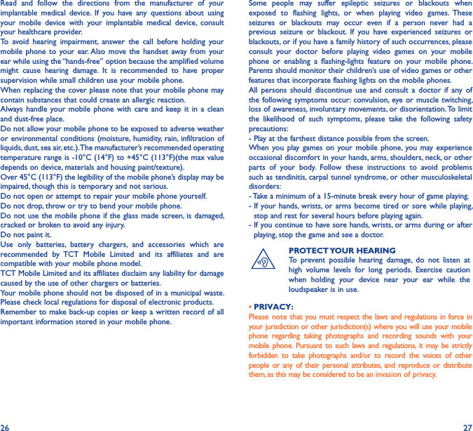 26 27Read  and  follow  the  directions  from  the  manufacturer  of  your implantable  medical  device.  If  you  have  any  questions  about  using your  mobile  device  with  your  implantable  medical  device,  consult your healthcare provider.To  avoid  hearing  impairment,  answer  the  call  before  holding  your mobile phone to your  ear. Also  move the handset away from  your ear while using the “hands-free” option because the amplified volume might  cause  hearing  damage.  It  is  recommended  to  have  proper supervision while small children use your mobile phone.When replacing the cover please note that your mobile phone may contain substances that could create an allergic reaction.Always  handle your  mobile phone with  care and keep it in  a  clean and dust-free place.Do not allow your mobile phone to be exposed to adverse weather or environmental conditions  (moisture, humidity, rain, infiltration of liquids, dust, sea air, etc.). The manufacturer’s recommended operating temperature range is -10°C (14°F) to +45°C (113°F)(the max value depends on device, materials and housing paint/texture).Over 45°C (113°F) the legibility of the mobile phone’s display may be impaired, though this is temporary and not serious.Do not open or attempt to repair your mobile phone yourself.Do not drop, throw or try to bend your mobile phone.Do not use the mobile phone if the  glass made screen, is damaged, cracked or broken to avoid any injury.Do not paint it.Use  only  batteries,  battery  chargers,  and  accessories  which  are recommended  by  TCT  Mobile  Limited  and  its  affiliates  and  are compatible with your mobile phone model.TCT Mobile Limited and its affiliates disclaim any liability for damage caused by the use of other chargers or batteries.Your mobile phone should not be disposed of in a municipal waste. Please check local regulations for disposal of electronic products.Remember to make back-up copies or keep a written  record of all important information stored in your mobile phone.Some  people  may  suffer  epileptic  seizures  or  blackouts  when exposed  to  flashing  lights,  or  when  playing  video  games.  These seizures  or  blackouts  may  occur  even  if  a  person  never  had  a previous  seizure  or  blackout.  If  you  have  experienced  seizures  or blackouts, or if you have a family history of such occurrences, please consult  your  doctor  before  playing  video  games  on  your  mobile phone  or  enabling  a  flashing-lights  feature  on  your  mobile  phone. Parents should monitor their children’s use of video games or other features that incorporate flashing lights on the mobile phones.All  persons  should  discontinue use  and  consult  a  doctor  if  any  of the following symptoms occur: convulsion,  eye or muscle twitching, loss of awareness, involuntary movements, or disorientation. To limit the  likelihood  of  such  symptoms,  please  take  the  following  safety precautions:- Play at the farthest distance possible from the screen.When you play games on  your mobile phone, you  may  experience occasional discomfort in your hands, arms, shoulders, neck, or other parts  of  your  body.  Follow  these  instructions  to  avoid  problems such as tendinitis, carpal tunnel syndrome, or other musculoskeletal disorders:- Take a minimum of a 15-minute break every hour of game playing.-  If your hands, wrists, or arms  become tired or sore while  playing, stop and rest for several hours before playing again.-  If you continue to have sore hands, wrists, or arms during or after playing, stop the game and see a doctor.PROTECT YOUR HEARINGTo  prevent  possible  hearing  damage,  do  not  listen  at high  volume  levels  for  long  periods.  Exercise  caution when  holding  your  device  near  your  ear  while  the loudspeaker is in use.• PRIVACY:Please note that you must respect the laws and regulations in force in your jurisdiction or other jurisdiction(s) where you will use your mobile phone  regarding  taking  photographs  and  recording  sounds  with  your mobile phone. Pursuant to such laws  and regulations, it may be strictly forbidden  to  take  photographs  and/or  to  record  the  voices  of  other people or any of their  personal attributes, and  reproduce or distribute them, as this may be considered to be an invasion of privacy.