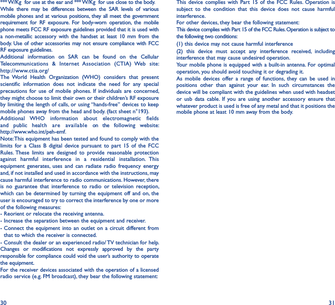 30 31*** W/Kg  for use at the ear and *** W/Kg  for use close to the body.While  there  may  be  differences  between  the  SAR  levels  of  various mobile phones and at various positions, they all meet the government requirement  for  RF  exposure.  For  body-worn  operation,  the  mobile phone meets FCC RF exposure guidelines provided that it is used with a  non-metallic  accessory  with  the  handset  at  least  10  mm  from  the body. Use of other accessories may not ensure compliance with FCC RF exposure guidelines.Additional  information  on  SAR  can  be  found  on  the  Cellular Telecommunications  &amp;  Internet  Association  (CTIA)  Web  site: http://www.ctia.org/The  World  Health  Organization  (WHO)  considers  that  present scientific  information  does  not  indicate  the  need  for  any  special precautions for use  of  mobile  phones.  If  individuals are concerned, they might choose to limit their own or their children’s RF exposure by limiting the length of calls, or using “hands-free” devices to keep mobile phones away from the head and body. (fact sheet n°193). Additional  WHO  information  about  electromagnetic  fields and  public  health  are  available  on  the  following  website:  http://www.who.int/peh-emf.Note: This equipment has been tested and found to comply with the limits  for  a  Class  B  digital  device  pursuant  to  part  15  of  the  FCC Rules. These  limits  are  designed  to  provide  reasonable  protection against  harmful  interference  in  a  residential  installation.  This equipment  generates,  uses  and  can  radiate  radio frequency energy and, if not installed and used in accordance with the instructions, may cause harmful interference to radio communications. However, there is  no  guarantee  that  interference  to  radio  or  television  reception, which can  be determined  by turning the equipment off and on,  the user is encouraged to try to correct the interference by one or more of the following measures:- Reorient or relocate the receiving antenna.- Increase the separation between the equipment and receiver.-  Connect  the equipment  into  an outlet  on  a circuit different from that to which the receiver is connected.- Consult the dealer or an experienced radio/ TV technician for help.Changes  or  modifications  not  expressly  approved  by  the  party responsible for compliance could void the user’s authority to operate the equipment.For the receiver devices associated with the operation of a licensed radio service (e.g. FM broadcast), they bear the following statement:This  device complies with  Part  15 of the FCC Rules.  Operation is subject  to  the  condition  that  this  device  does  not  cause  harmful interference.For other devices, they bear the following statement:This device complies with Part 15 of the FCC Rules. Operation is subject to the following two conditions:(1) this device may not cause harmful interference(2)  this  device  must  accept  any  interference  received,  including interference that may cause undesired operation.Your mobile  phone is equipped with a  built-in antenna. For optimal operation, you should avoid touching it or degrading it.As  mobile  devices  offer  a  range  of  functions,  they  can  be  used  in positions  other  than  against  your  ear.  In  such  circumstances  the device will be compliant with the guidelines when used with headset or  usb  data  cable.  If  you  are  using  another  accessory  ensure  that whatever product is used is free of any metal and that it positions the mobile phone at least 10 mm away from the body.