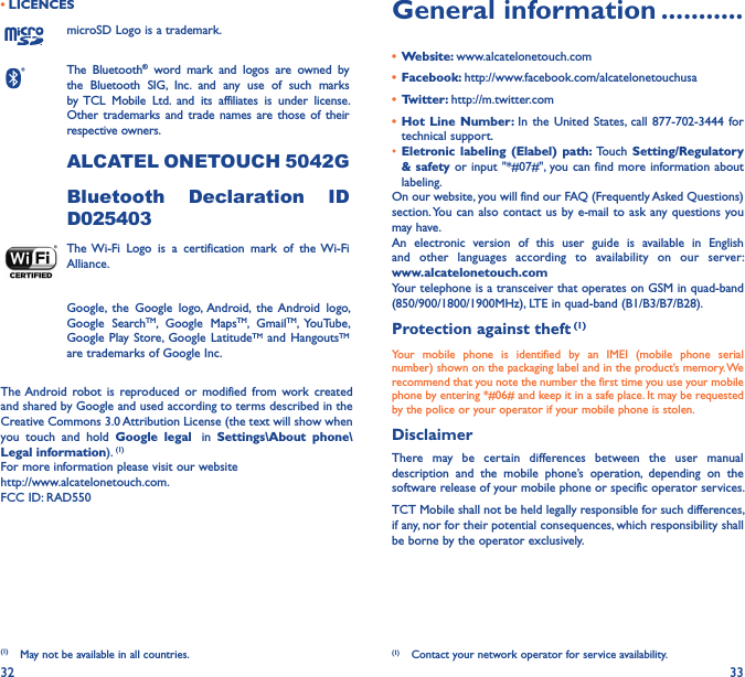 32 33• LICENCES (1)microSD Logo is a trademark.The  Bluetooth®  word  mark  and  logos  are  owned  by the  Bluetooth  SIG,  Inc.  and  any  use  of  such  marks by TCL  Mobile  Ltd.  and  its  affiliates  is  under  license. Other  trademarks and  trade names are those of their respective owners. ALCATEL ONETOUCH 5042GBluetooth  Declaration  ID D025403The Wi-Fi  Logo  is  a  certification  mark  of  the Wi-Fi Alliance.Google,  the  Google  logo, Android,  the Android  logo, Google  SearchTM,  Google  MapsTM,  GmailTM,  YouTube, Google Play Store,  Google  LatitudeTM and HangoutsTM are trademarks of Google Inc.The Android robot is  reproduced  or  modified  from  work  created and shared by Google and used according to terms described in the Creative Commons 3.0 Attribution License (the text will show when you  touch  and  hold  Google  legal   in  Settings\About  phone\Legal information). (1)For more information please visit our website  http://www.alcatelonetouch.com.FCC ID: RAD550(1)  May not be available in all countries.General information �����������•  Website: www.alcatelonetouch.com•  Facebook: http://www.facebook.com/alcatelonetouchusa•  Twitter: http://m.twitter.com•  Hot  Line Number: In  the  United  States, call  877-702-3444  for technical support.• Eletronic labeling  (Elabel)  path: Touch  Setting/Regulatory &amp; safety or input &quot;*#07#&quot;, you can find more information about labeling.On our website, you will find our FAQ (Frequently Asked Questions) section. You can also contact us by e-mail to ask  any questions you may have. An  electronic  version  of  this  user  guide  is  available  in  English and  other  languages  according  to  availability  on  our  server: www�alcatelonetouch�comYour telephone is a transceiver that operates on GSM in quad-band (850/900/1800/1900MHz), LTE in quad-band (B1/B3/B7/B28).Protection against theft (1)Your  mobile  phone  is  identified  by  an  IMEI  (mobile  phone  serial number) shown on the packaging label and in the product’s memory. We recommend that you note the number the first time you use your mobile phone by entering *#06# and keep it in a safe place. It may be requested by the police or your operator if your mobile phone is stolen. DisclaimerThere  may  be  certain  differences  between  the  user  manual description  and  the  mobile  phone’s  operation,  depending  on  the software release of your mobile phone or specific operator services.TCT Mobile shall not be held legally responsible for such differences, if any, nor for their potential consequences, which responsibility shall be borne by the operator exclusively.(1)  Contact your network operator for service availability.