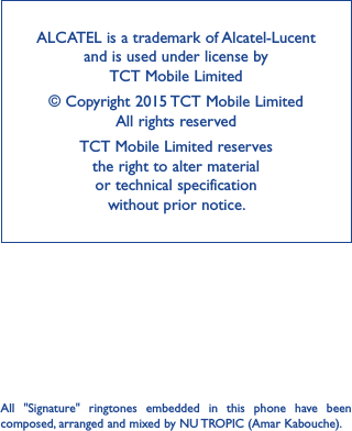 ALCATEL is a trademark of Alcatel-Lucent and is used under license by  TCT Mobile Limited © Copyright 2015 TCT Mobile Limited  All rights reservedTCT Mobile Limited reserves  the right to alter material  or technical specification  without prior notice.All  &quot;Signature&quot;  ringtones  embedded  in  this  phone  have  been composed, arranged and mixed by NU TROPIC (Amar Kabouche).