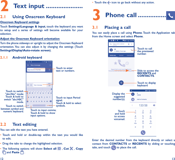 12 132 Text input ���������������������2�1  Using Onscreen KeyboardOnscreen Keyboard settingsTouch Settings\Language &amp; input, touch the keyboard you want to  setup and a  series  of  settings  will  become  available  for  your selection. Adjust the Onscreen Keyboard orientationTurn the phone sideways or upright to adjust the Onscreen Keyboard orientation. You  can  also  adjust  it  by  changing  the  settings  (Touch Settings\Display\Auto-rotate screen).2�1�1  Android keyboardTouch to switch between symbol and numeric keyboard.Touch to input Period signal;Touch &amp; hold to select symbols.Touch to enter text or numbers.Touch to input comma; Touch &amp; hold to show input options.Touch to switch   &quot;abc/Abc&quot; mode; Touch &amp; hold to switch &quot;abc/ABC&quot; mode.2�2  Text editingYou can edit the text you have entered.• Touch  and  hold  or  double-tap  within  the  text  you  would  like to edit.• Drag the tabs to change the highlighted selection.• The following options will  show:  Select all    , Cut   , Copy  and Paste   .   • Touch the   icon to go back without any action.3 Phone call ����������������3�1  Placing a callYou  can  easily  place  a  call  using  Phone. Touch the Application  tab from the Home screen and select Phone.Slide to access the RECENTS and CONTACTS.Touch to call the previewed number.Touch to display keyboardDisplay the suggested number(s).Touch and hold to access voicemail.Enter  the  desired  number  from  the  keyboard  directly  or  select  a contact  from CONTACTS or RECENTS by sliding or touching tabs, and touch   to place the call. 