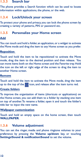 101�3�3  Search barThe phone provides a Search function which can be used to locate information within applications, the phone, or the web. 1�3�4  Lock/Unlock your screenTo protect your phone and privacy, you can lock the phone screen by creating a variety of patterns, PIN or password etc.1�3�5  Personalize your Home screenAddYou can touch and hold a folder, an application, or a widget to activate the Move mode and drag the item to any Home screen as you prefer.Reposition Touch and hold the item to be repositioned to activate the Move mode, drag the item to the desired position and then release.  You can move items both on the Home screen and the Favorite tray. Hold the icon on the left or right edge of the screen to drag the item to another Home screen.RemoveTouch and hold the item to activate the Move mode, drag the item up to the top of the   icon, and release after the item turns red.Create foldersTo improve the organization of items (shortcuts or applications) on the Home screen, you can add them to a folder by stacking one item on top of another. To rename a folder, open it and touch the folder’s title bar to input the new name.Wallpaper customizationTouch and hold an empty space on the home screen, then touch WALLPAPER.1�3�6  Volume adjustmentYou can set the ringer, media and phone ringtone volumes to your preference by pressing the Volume up/down key, or touching Settings\Sound &amp; notification\Sound to set the volume.