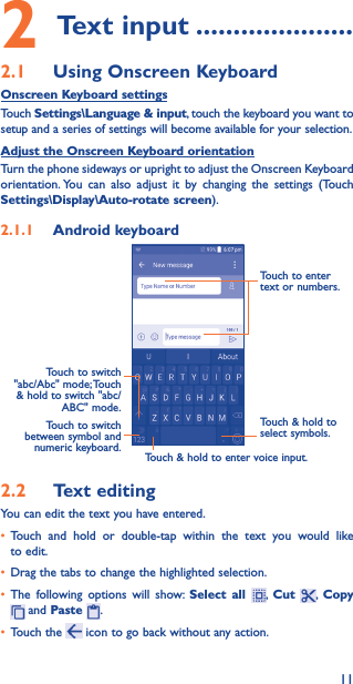 112 Text input ���������������������2�1  Using Onscreen KeyboardOnscreen Keyboard settingsTouch Settings\Language &amp; input, touch the keyboard you want to setup and a series of settings will become available for your selection. Adjust the Onscreen Keyboard orientationTurn the phone sideways or upright to adjust the Onscreen Keyboard orientation. You can also adjust it by changing the settings (Touch  Settings\Display\Auto-rotate screen).2�1�1  Android keyboardTouch to switch between symbol and numeric keyboard.Touch &amp; hold to select symbols.Touch to enter text or numbers.Touch &amp; hold to enter voice input.Touch  to  switch   &quot;abc/Abc&quot;  mode; Touch &amp; hold to switch &quot;abc/ABC&quot; mode.2�2  Text editingYou can edit the text you have entered.• Touch and hold or double-tap within the text you would like to edit.• Drag the tabs to change the highlighted selection.• The following options will show: Select all ,  Cut  ,  Copy  and Paste  .   • Touch the   icon to go back without any action.