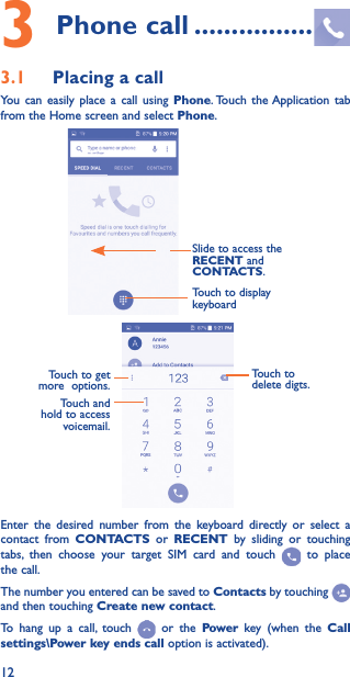 123 Phone call ����������������3�1  Placing a callYou can easily place a call using Phone. Touch the Application tab from the Home screen and select Phone.Slide to access the RECENT and CONTACTS.Touch to display keyboardTouch and hold to access voicemail.Touch to delete digts.Touch to get more  options.Enter the desired number from the keyboard directly or select a contact from CONTACTS or RECENT by sliding or touching tabs, then choose your target SIM card and touch   to place the call. The number you entered can be saved to Contacts by touching and then touching Create new contact.To hang up a call, touch   or the Power key (when the Call settings\Power key ends call option is activated).