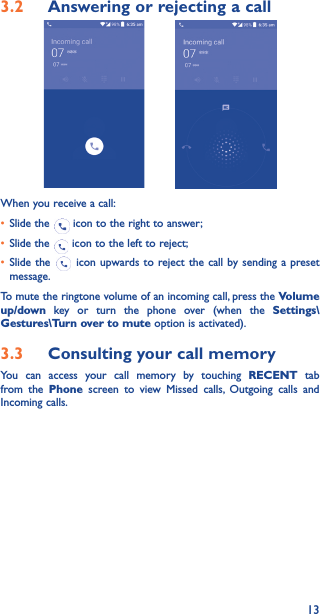 133�2  Answering or rejecting a call         When you receive a call:• Slide the   icon to the right to answer;• Slide the   icon to the left to reject;• Slide the   icon upwards to reject the call by sending a preset message.To mute the ringtone volume of an incoming call, press the Volume up/down key or turn the phone over (when the Settings\Gestures\Turn over to mute option is activated).3�3  Consulting your call memoryYou can access your call memory by touching RECENT tab from the Phone screen to view Missed calls, Outgoing calls and Incoming calls.