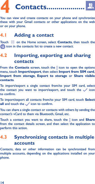 144 Contacts �������������������You can view and create contacts on your phone and synchronize these with your Gmail contacts or other applications on the web or on your phone.4�1  Adding a contactTouch   on the Home screen, select Contacts, then touch the  icon in the contacts list to create a new contact.4�2  Importing, exporting and sharing contactsFrom the Contacts screen, touch the   icon to open the options menu, touch Import/export, then select Import from SIM card, Import from storage,  Export to storage or Share visible contacts.To import/export a single contact from/to your SIM card, select the contact you want to import/export, and touch the   icon to confirm.To import/export all contacts from/to your SIM card, touch Select all and touch the   icon to confirm.You can share a single contact or contacts with others by sending the contact&apos;s vCard to them via Bluetooth, Gmail, etc.Touch a contact you want to share, touch the   icon and Share from the contact details screen, and then select the application to perform this action. 4�3  Synchronizing contacts in multiple accountsContacts, data or other information can be synchronized from multiple accounts, depending on the applications installed on your phone.